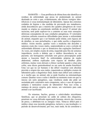 RAMATÍS: — Essa profilaxia de última hora não identifica os
resíduos da enfermidade que possa ter predominado no animal
destinado ao corte e que, evidentemente, não deixou vestígios iden-
tificáveis à vossa instrumentação de laboratório. Apesar dos extremos
cuidados de higiene e das medidas de prevenção nos matadouros,
ainda desconheceis que a maioria dos quadros patogênicos do vosso
mundo se origina na constituição mórbida do porco! O animal não
raciocina, nem pode explicar-vos a contento as suas reais sensações
dolorosas conseqüentes de suas condições patogênicas. O veterinário
criterioso enfrenta exaustivas dificuldades para atestar a enfermidade
do animal, enquanto que o ser humano pode relatar, com riqueza até
de detalhes, as suas perturbações, o que então auxilia o diagnóstico
médico. Assim mesmo, quantas vezes a medicina não descobre a
natureza exata dos vossos males, surpreendendo-se com a eclosão de
enfermidade diferente e que se distanciava das cogitações familiares!
As vezes, um simples exame de urina, requerido para fins de somenos
importância, revela a diabete que o médico desconhecia no seu
paciente; um hemograma solicitado sem graves preocupações pode
atestar a leucemia fatal! As enfermidades próprias da região
abdominal, embora explicadas com riqueza de detalhes pelos
enfermos, muitas vezes deixam o clínico vacilante quanto a situa uma
colite, uma úlcera gastroduodenal ou um surto de ameba histolítica!
Uma vez que no ser humano é tão difícil visualizar com absoluta
precisão a origem dos seus males, requerendo-se múltiplos exames de
laboratório para o diagnóstico final, muito mais difícil será conhecer-
se o morbo que, no animal, não se pode focaliza na sintomatologia
comum. Quantas vezes o suíno é abatido no momento exato em que se
iniciou um surto patogênico, cuja virulência ainda não pôde ser
assinalada pelo veterinário mais competente, salvo o caso de rigorosa
autópsia e meticuloso exame de laboratório! Para isso evitar, a
matança de porcos exigiria, pelo menos, um veterinário para cada
animal a ser sacrificado.

        Os miasmas, bacilos, germes e coletividades microbianas
famélicas, que se procriam no caldo de cultura dos chiqueiros,
penetram na vossa delicada organização humana, através das vísceras
do porco, e debilitam-vos as energias vitais. Torna-se difícil para o
médico situar essa incursão patogênica, inclusive a sua incubação e o
período de desenvolvimento; por isso, mais tarde, há de considerar a
 