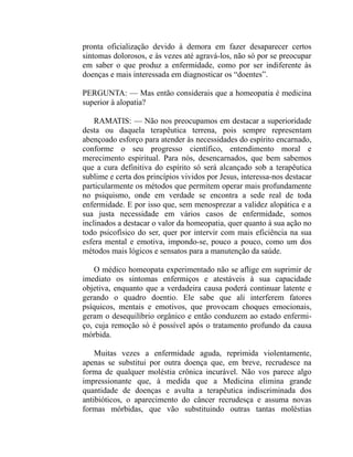 pronta oficialização devido à demora em fazer desaparecer certos
sintomas dolorosos, e às vezes até agravá-los, não só por se preocupar
em saber o que produz a enfermidade, como por ser indiferente às
doenças e mais interessada em diagnosticar os “doentes”.

PERGUNTA: — Mas então considerais que a homeopatia é medicina
superior à alopatia?

    RAMATIS: — Não nos preocupamos em destacar a superioridade
desta ou daquela terapêutica terrena, pois sempre representam
abençoado esforço para atender às necessidades do espírito encarnado,
conforme o seu progresso científico, entendimento moral e
merecimento espiritual. Para nós, desencarnados, que bem sabemos
que a cura definitiva do espírito só será alcançado sob a terapêutica
sublime e certa dos princípios vividos por Jesus, interessa-nos destacar
particularmente os métodos que permitem operar mais profundamente
no psiquismo, onde em verdade se encontra a sede real de toda
enfermidade. E por isso que, sem menosprezar a validez alopática e a
sua justa necessidade em vários casos de enfermidade, somos
inclinados a destacar o valor da homeopatia, quer quanto à sua ação no
todo psicofísico do ser, quer por intervir com mais eficiência na sua
esfera mental e emotiva, impondo-se, pouco a pouco, como um dos
métodos mais lógicos e sensatos para a manutenção da saúde.

    O médico homeopata experimentado não se aflige em suprimir de
imediato os sintomas enfermiços e atestáveis à sua capacidade
objetiva, enquanto que a verdadeira causa poderá continuar latente e
gerando o quadro doentio. Ele sabe que ali interferem fatores
psíquicos, mentais e emotivos, que provocam choques emocionais,
geram o desequilíbrio orgânico e então conduzem ao estado enfermi-
ço, cuja remoção só é possível após o tratamento profundo da causa
mórbida.

    Muitas vezes a enfermidade aguda, reprimida violentamente,
apenas se substitui por outra doença que, em breve, recrudesce na
forma de qualquer moléstia crônica incurável. Não vos parece algo
impressionante que, à medida que a Medicina elimina grande
quantidade de doenças e avulta a terapêutica indiscriminada dos
antibióticos, o aparecimento do câncer recrudesça e assuma novas
formas mórbidas, que vão substituindo outras tantas moléstias
 