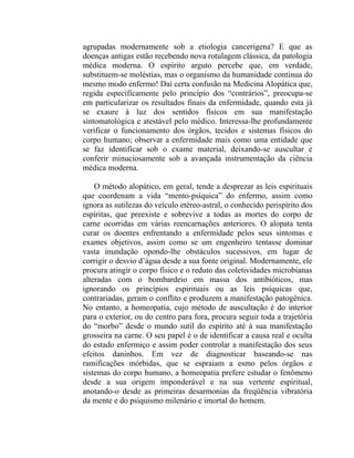 agrupadas modernamente sob a etiologia cancerígena? E que as
doenças antigas estão recebendo nova rotulagem clássica, da patologia
médica moderna. O espírito arguto percebe que, em verdade,
substituem-se moléstias, mas o organismo da humanidade continua do
mesmo modo enfermo! Daí certa confusão na Medicina Alopática que,
regida especificamente pelo princípio dos “contrários”, preocupa-se
em particularizar os resultados finais da enfermidade, quando esta já
se exaure à luz dos sentidos físicos em sua manifestação
sintomatológica e atestável pelo médico. Interessa-lhe profundamente
verificar o funcionamento dos órgãos, tecidos e sistemas físicos do
corpo humano; observar a enfermidade mais como uma entidade que
se faz identificar sob o exame material, deixando-se auscultar e
conferir minuciosamente sob a avançada instrumentação da ciência
médica moderna.

    O método alopático, em geral, tende a desprezar as leis espirituais
que coordenam a vida “mento-psíquica” do enfermo, assim como
ignora as sutilezas do veículo etéreo-astral, o conhecido perispírito dos
espíritas, que preexiste e sobrevive a todas as mortes do corpo de
carne ocorridas em várias reencarnações anteriores. O alopata tenta
curar os doentes enfrentando a enfermidade pelos seus sintomas e
exames objetivos, assim como se um engenheiro tentasse dominar
vasta inundação opondo-lhe obstáculos sucessivos, em lugar de
corrigir o desvio d’água desde a sua fonte original. Modernamente, ele
procura atingir o corpo físico e o reduto das coletividades microbianas
alteradas com o bombardeio em massa dos antibióticos, mas
ignorando os princípios espirituais ou as leis psíquicas que,
contrariadas, geram o conflito e produzem a manifestação patogênica.
No entanto, a homeopatia, cujo método de auscultação é do interior
para o exterior, ou do centro para fora, procura seguir toda a trajetória
do “morbo” desde o mundo sutil do espírito até à sua manifestação
grosseira na carne. O seu papel é o de identificar a causa real e oculta
do estado enfermiço e assim poder controlar a manifestação dos seus
efeitos daninhos. Em vez de diagnosticar baseando-se nas
ramificações mórbidas, que se espraiam a esmo pelos órgãos e
sistemas do corpo humano, a homeopatia prefere estudar o fenômeno
desde a sua origem imponderável e na sua vertente espiritual,
anotando-o desde as primeiras desarmonias da freqüência vibratória
da mente e do psiquismo milenário e imortal do homem.
 