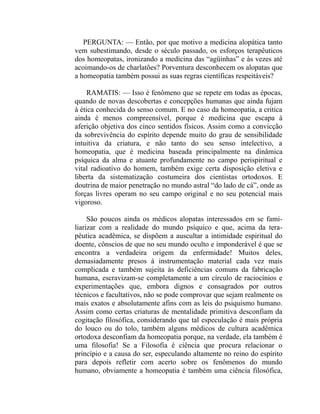 PERGUNTA: — Então, por que motivo a medicina alopática tanto
vem subestimando, desde o século passado, os esforços terapêuticos
dos homeopatas, ironizando a medicina das “agüinhas” e às vezes até
acoimando-os de charlatões? Porventura desconhecem os alopatas que
a homeopatia também possui as suas regras científicas respeitáveis?

    RAMATIS: — Isso é fenômeno que se repete em todas as épocas,
quando de novas descobertas e concepções humanas que ainda fujam
à ética conhecida do senso comum. E no caso da homeopatia, a critica
ainda é menos compreensível, porque é medicina que escapa à
aferição objetiva dos cinco sentidos físicos. Assim como a convicção
da sobrevivência do espírito depende muito do grau de sensibilidade
intuitiva da criatura, e não tanto do seu senso intelectivo, a
homeopatia, que é medicina baseada principalmente na dinâmica
psíquica da alma e atuante profundamente no campo perispiritual e
vital radioativo do homem, também exige certa disposição eletiva e
liberta da sistematização costumeira dos cientistas ortodoxos. E
doutrina de maior penetração no mundo astral “do lado de cá”, onde as
forças livres operam no seu campo original e no seu potencial mais
vigoroso.

     São poucos ainda os médicos alopatas interessados em se fami-
liarizar com a realidade do mundo psíquico e que, acima da tera-
pêutica acadêmica, se dispõem a auscultar a intimidade espiritual do
doente, cônscios de que no seu mundo oculto e imponderável é que se
encontra a verdadeira origem da enfermidade! Muitos deles,
demasiadamente presos à instrumentação material cada vez mais
complicada e também sujeita às deficiências comuns da fabricação
humana, escravizam-se completamente a um círculo de raciocínios e
experimentações que, embora dignos e consagrados por outros
técnicos e facultativos, não se pode comprovar que sejam realmente os
mais exatos e absolutamente afins com as leis do psiquismo humano.
Assim como certas criaturas de mentalidade primitiva desconfiam da
cogitação filosófica, considerando que tal especulação é mais própria
do louco ou do tolo, também alguns médicos de cultura acadêmica
ortodoxa desconfiam da homeopatia porque, na verdade, ela também é
uma filosofia! Se a Filosofia é ciência que procura relacionar o
princípio e a causa do ser, especulando altamente no reino do espírito
para depois refletir com acerto sobre os fenômenos do mundo
humano, obviamente a homeopatia é também uma ciência filosófica,
 