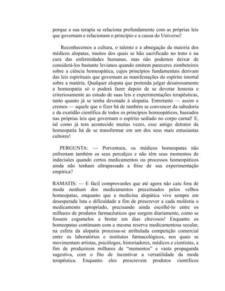 porque a sua terapia se relaciona profundamente com as próprias leis
que governam e relacionam o princípio e a causa do Universo!

     Reconhecemos a cultura, o talento e a abnegação da maioria dos
médicos alopatas, muitos dos quais se hão sacrificado no trato e na
cura das enfermidades humanas, mas não podemos deixar de
considerá-los bastante levianos quando emitem pareceres zombeteiros
sobre a ciência homeopática, cujos princípios fundamentais derivam
das leis espirituais que governam as manifestações do espírito imortal
sobre a matéria. Qualquer alopata que pretenda julgar desairosamente
a homeopatia só o poderá fazer depois de se devotar honesta e
criteriosamente ao estudo de suas leis e experimentações terapêuticas,
tanto quanto já se tenha devotado à alopatia. Entretanto — assim o
cremos — aquele que o fizer há de também se convencer da sabedoria
e da exatidão científica de todos os princípios homeopáticos, baseados
nas próprias leis que governam o espírito sediado no corpo carnal! E,
tal como já tem acontecido muitas vezes, esse antigo detrator da
homeopatia há de se transformar em um dos seus mais entusiastas
cultores!

   PERGUNTA: — Porventura, os médicos homeopatas não
enfrentam também os seus percalços e não têm seus momentos de
indecisões quando certos medicamentos ou processos homeopáticos
ainda não tenham ultrapassado a frise de sua experimentação
empírica?

RAMATIS: — E fácil comprovardes que até agora não caiu fora de
moda nenhum dos medicamentos preceituados pelos velhos
homeopatas, enquanto que a medicina alopática vive sempre em
desesperada luta e dificuldade a fim de prescrever a cada moléstia o
medicamento apropriado, precisando ainda escolhê-lo entre os
milhares de produtos farmacêuticos que surgem diariamente, como se
fossem cogumelos a brotar em dias chuvosos! Enquanto os
homeopatas continuam com a mesma reserva medicamentosa secular,
na esfera da alopatia processa-se atribulada competição comercial
entre os laboratórios e institutos farmacológicos, nos quais se
movimentam artistas, psicólogos, historiadores, médicos e cientistas, a
fim de produzirem milhares de “mementos” e vasta propaganda
sugestiva, com o fito de incentivar a versatilidade da moda
terapêutica. Enquanto eles prescrevem produtos científicos
 