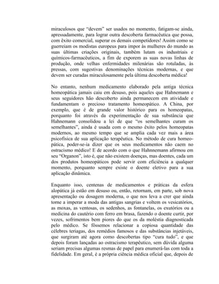 miraculosos que “devem” ser usados no momento, fatigam-se ainda,
apressadamente, para lograr outra descoberta farmacêutica que possa,
com êxito comercial, superar os demais competidores! Assim como se
guerreiam os modistas europeus para impor às mulheres do mundo as
suas últimas criações originais, também lutam os industriais e
químicos-farmacêuticos, a fim de exporem as suas novas linhas de
produção, onde velhas enfermidades milenárias são rotuladas, às
pressas, com sugestivas denominações técnicas modernas, e que
devem ser curadas miraculosamente pela última descoberta médica!

No entanto, nenhum medicamento elaborado pela antiga técnica
homeopática jamais caiu em desuso, pois aqueles que Hahnemann e
seus seguidores hão descoberto ainda permanecem em atividade e
fundamentam o precioso tratamento homeopático. A China, por
exemplo, que é de grande valor histórico para os homeopatas,
porquanto foi através da experimentação de sua substância que
Hahnemann consolidou a lei de que “os semelhantes curam os
semelhantes”, ainda é usada com o mesmo êxito pelos homeopatas
modernos, ao mesmo tempo que se amplia cada vez mais a área
psicofísica de sua aplicação terapêutica. No método de cura homeo-
pática, poder-se-ia dizer que os seus medicamentos não caem no
ostracismo médico! E de acordo com o que Hahnnemann afirmou em
seu “Organon”, isto é, que não existem doenças, mas doentes, cada um
dos produtos homeopáticos pode servir com eficiência a qualquer
momento, porquanto sempre existe o doente eletivo para a sua
aplicação dinâmica.

Enquanto isso, centenas de medicamentos e práticas da esfera
alopática já estão em desuso ou, então, retornam, em parte, sob nova
apresentação ou dosagem moderna, o que nos leva a crer que ainda
torne a imperar a moda das antigas sangrias e voltem os vesicatórios,
as moxas, as ventosas, os sedenhos, as fontanelas, os exutórios ou a
medicina do cautério com ferro em brasa, fazendo o doente curtir, por
vezes, sofrimentos bem piores do que os da moléstia diagnosticada
pelo médico. Se fôssemos relacionar a copiosa quantidade das
célebres teriagas, dos remédios famosos e das substâncias injetáveis,
que surgiram até agora como descobertas tipo “cura tudo”, e que
depois foram lançadas ao ostracismo terapêutico, sem dúvida alguma
seriam precisas algumas resmas de papel para enumerá-las com toda a
fidelidade. Em geral, é a própria ciência médica oficial que, depois de
 