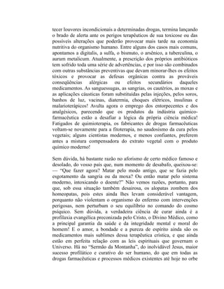 tecer louvores incondicionais a determinadas drogas, termina lançando
o brado de alerta ante os perigos terapêuticos de sua toxicose ou das
possíveis alterações que poderão provocar mais tarde na economia
nutritiva do organismo humano. Entre alguns dos casos mais comuns,
apontamos a digitalis, a sulfa, o bismuto, o arsênico, a tuberculina, o
aurum metalicum. Atualmente, a prescrição dos próprios antibióticos
tem sofrido toda uma série de advertências, e por isso são combinados
com outras substâncias preventivas que devam minorar-lhes os efeitos
tóxicos e provocar as defesas orgânicas contra as prováveis
conseqüências alérgicas ou efeitos secundários daqueles
medicamentos. As sanguessugas, as sangrias, os cautérios, as moxas e
as aplicações cáusticas foram substituídas pelas injeções, pelos soros,
banhos de luz, vacinas, diatermia, choques elétricos, insulinas e
malarioterápicos! Avulta agora o emprego dos entorpecentes e dos
analgésicos, parecendo que os produtos da indústria químico-
farmacêutica estão a desafiar a lógica da própria ciência médica!
Fatigados de quimioterapia, os fabricantes de drogas farmacêuticas
voltam-se novamente para a fitoterapia, no saudosismo da cura pelos
vegetais; alguns cientistas modernos, e menos confiantes, preferem
antes a mistura compensadora do extrato vegetal com o produto
químico moderno!

Sem dúvida, há bastante razão no aforismo de certo médico famoso e
desolado, do vosso país que, num momento de desabafo, queixou-se:
— “Que fazer agora? Matar pelo modo antigo, que se fazia pelo
esgotamento da sangria ou da moxa? Ou então matar pelo sistema
moderno, intoxicando o doente?” Não vemos razões, portanto, para
que, sob essa situação também desairosa, os alopatas zombem dos
homeopatas, pois estes ainda lhes levam considerável vantagem,
porquanto não violentam o organismo do enfermo com intervenções
perigosas, nem perturbam o seu equilíbrio no comando do cosmo
psíquico. Sem dúvida, a verdadeira ciência de curar ainda é a
profilaxia evangélica preconizada pelo Cristo, o Divino Médico, como
a principal garantia da saúde e da integridade mental e moral do
homem! E o amor, a bondade e a pureza de espírito ainda são os
medicamentos mais sublimes dessa terapêutica crística, e que ainda
estão em perfeita relação com as leis espirituais que governam o
Universo. Há no “Sermão da Montanha”, do inolvidável Jesus, maior
sucesso profilático e curativo do ser humano, do que em todas as
drogas farmacêuticas e processos médicos existentes até hoje no orbe
 
