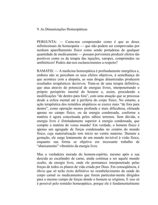9. As Dinamizações Homeopáticas


PERGUNTA: — Custa-nos compreender como é que as doses
infinitesimais da homeopatia — que não podem ser comprovadas por
nenhum aparelhamento físico como sendo portadoras de qualquer
quantidade de medicamento — possam porventura produzir efeitos tão
positivos como os da terapia das injeções, xaropes, comprimidos ou
antibióticos! Podeis dar-nos esclarecimentos a respeito?

RAMATIS: — A medicina homeopática é profundamente energética e,
embora não se percebam os seus efeitos objetivos, à semelhança do
que acontece com a alopatia, as suas drogas dinamizadas produzem
resultados terapêuticos decisivos. Trata-se de uma terapia definitiva,
que atua através do potencial de energias livres, interpenetrando o
próprio perispírito imortal do homem e, assim, procedendo a
modificações “de dentro para fora”, com uma atuação que se processa
desde a esfera mental até à periferia do corpo físico. No entanto, a
ação terapêutica dos remédios alopáticos se exerce mais “de fora para
dentro”, como operação menos profunda e mais dificultosa, efetuada
apenas no campo físico, ou da energia condensada, conforme a
matéria é agora conceituada pelos sábios terrenos. Sem dúvida, a
energia livre é ilimitadamente superior à energia condensada, que
compõe a matéria do vosso mundo! Em verdade, o homem físico é
apenas um agregado de forças condensadas no cenário do mundo
físico, cuja materialização tem início no ventre materno. Durante a
gestação, ele surge lentamente de um mundo invisível à visão física,
enquanto sua forma se objetiva em incessante trabalho de
“abaixamento” vibratório da energia livre.

Mas a verdadeira morada do homem-espírito, mesmo após a sua
descida ao escafandro de carne, ainda continua a ser aquele mundo
oculto, da energia livre, onde ele permanece interpenetrado pelas
forças de todos os planos de vida criada por Deus. Em conseqüência, é
óbvio que só terão êxito definitivo no restabelecimento da saúde do
corpo carnal os medicamentos que forem particular-mente dirigidos
para o mesmo campo de forças donde o homem se originou. E isso só
é possível pelo remédio homeopático, porque ele é fundamentalmente
 