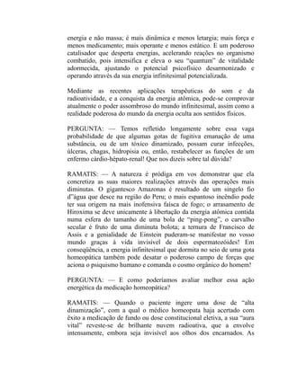 energia e não massa; é mais dinâmica e menos letargia; mais força e
menos medicamento; mais operante e menos estático. E um poderoso
catalisador que desperta energias, acelerando reações no organismo
combatido, pois intensifica e eleva o seu “quantum” de vitalidade
adormecida, ajustando o potencial psicofísico desarmonizado e
operando através da sua energia infinitesimal potencializada.

Mediante as recentes aplicações terapêuticas do som e da
radioatividade, e a conquista da energia atômica, pode-se comprovar
atualmente o poder assombroso do mundo infinitesimal, assim como a
realidade poderosa do mundo da energia oculta aos sentidos físicos.

PERGUNTA: — Temos refletido longamente sobre essa vaga
probabilidade de que algumas gotas de fugitiva emanação de uma
substância, ou de um tóxico dinamizado, possam curar infecções,
úlceras, chagas, hidropisia ou, então, restabelecer as funções de um
enfermo cárdio-hépato-renal! Que nos dizeis sobre tal dúvida?

RAMATIS: — A natureza é pródiga em vos demonstrar que ela
concretiza as suas maiores realizações através das operações mais
diminutas. O gigantesco Amazonas é resultado de um singelo fio
d”água que desce na região do Peru; o mais espantoso incêndio pode
ter sua origem na mais inofensiva faísca de fogo; o arrasamento de
Hiroxima se deve unicamente à libertação da energia atômica contida
numa esfera do tamanho de uma bola de “ping-pong”, o carvalho
secular é fruto de uma diminuta bolota; a ternura de Francisco de
Assis e a genialidade de Einstein puderam-se manifestar no vosso
mundo graças à vida invisível de dois espermatozóides! Em
conseqüência, a energia infinitesimal que dormita no seio de uma gota
homeopática também pode desatar o poderoso campo de forças que
aciona o psiquismo humano e comanda o cosmo orgânico do homem!

PERGUNTA: — E como poderíamos avaliar melhor essa ação
energética da medicação homeopática?

RAMATIS: — Quando o paciente ingere uma dose de “alta
dinamização”, com a qual o médico homeopata haja acertado com
êxito a medicação de fundo ou dose constitucional eletiva, a sua “aura
vital” reveste-se de brilhante nuvem radioativa, que a envolve
intensamente, embora seja invisível aos olhos dos encarnados. As
 
