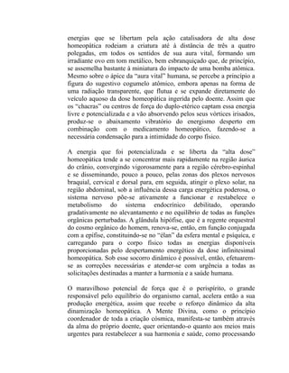 energias que se libertam pela ação catalisadora de alta dose
homeopática rodeiam a criatura até à distância de três a quatro
polegadas, em todos os sentidos de sua aura vital, formando um
irradiante ovo em tom metálico, bem esbranquiçado que, de princípio,
se assemelha bastante à miniatura do impacto de uma bomba atômica.
Mesmo sobre o ápice da “aura vital” humana, se percebe a princípio a
figura do sugestivo cogumelo atômico, embora apenas na forma de
uma radiação transparente, que flutua e se expande diretamente do
veículo aquoso da dose homeopática ingerida pelo doente. Assim que
os “chacras” ou centros de força do duplo-etérico captam essa energia
livre e potencializada e a vão absorvendo pelos seus vórtices irisados,
produz-se o abaixamento vibratório do energismo desperto em
combinação com o medicamento homeopático, fazendo-se a
necessária condensação para a intimidade do corpo físico.

A energia que foi potencializada e se liberta da “alta dose”
homeopática tende a se concentrar mais rapidamente na região áurica
do crânio, convergindo vigorosamente para a região cérebro-espinhal
e se disseminando, pouco a pouco, pelas zonas dos plexos nervosos
braquial, cervical e dorsal para, em seguida, atingir o plexo solar, na
região abdominal, sob a influência dessa carga energética poderosa, o
sistema nervoso põe-se ativamente a funcionar e restabelece o
metabolismo do sistema endocrínico debilitado, operando
gradativamente no alevantamento e no equilíbrio de todas as funções
orgânicas perturbadas. A glândula hipófise, que é a regente orquestral
do cosmo orgânico do homem, renova-se, então, em função conjugada
com a epífise, constituindo-se no “élan” da esfera mental e psíquica, e
carregando para o corpo físico todas as energias disponíveis
proporcionadas pelo despertamento energético da dose infinitesimal
homeopática. Sob esse socorro dinâmico é possível, então, efetuarem-
se as correções necessárias e atender-se com urgência a todas as
solicitações destinadas a manter a harmonia e a saúde humana.

O maravilhoso potencial de força que é o perispírito, o grande
responsável pelo equilíbrio do organismo carnal, acelera então a sua
produção energética, assim que recebe o reforço dinâmico da alta
dinamização homeopática. A Mente Divina, como o princípio
coordenador de toda a criação cósmica, manifesta-se também através
da alma do próprio doente, quer orientando-o quanto aos meios mais
urgentes para restabelecer a sua harmonia e saúde, como processando
 