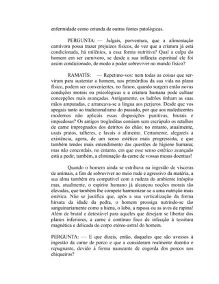 enfermidade como oriunda de outras fontes patológicas.

        PERGUNTA: — Julgais, porventura, que a alimentação
carnívora possa trazer prejuízos físicos, de vez que a criatura já está
condicionada, há milênios, a essa forma nutritiva? Qual a culpa do
homem em ser carnívoro, se desde a sua infância espiritual ele foi
assim condicionado, de modo a poder sobreviver no mundo físico?

         RAMATÍS: — Repetimo-vos: nem todas as coisas que ser-
viram para sustentar o homem, nos primórdios da sua vida no plano
físico, podem ser convenientes, no futuro, quando surgem então novas
condições morais ou psicológicas e a criatura humana pode cultuar
concepções mais avançadas. Antigamente, os ladrões tinham as suas
mãos amputadas, e arrancava-se a língua aos perjuros. Desde que vos
apegais tanto ao tradicionalismo do passado, por que aos maledicentes
modernos não aplicais essas disposições punitivas, brutais e
impiedosas? Os antigos trogloditas comiam sem escrúpulo os retalhos
de carne impregnados dos detritos do chão; no entanto, atualmente,
usais pratos, talheres, e lavais o alimento. Certamente, alegareis a
existência, agora, de um senso estético mais progressista, e que
também tendes mais entendimento das questões de higiene humana;
mas não concordais, no entanto, em que esse senso estético avançado
está a pedir, também, a eliminação da carne de vossas mesas doentias!

         Quando o homem ainda se estribava na ingestão de vísceras
de animais, a fim de sobreviver ao meio rude e agressivo da matéria, a
sua alma também era compatível com a rudeza do ambiente inóspito
mas, atualmente, o espírito humano já alcançou noções morais tão
elevadas, que também lhe compete harmonizar-se a uma nutrição mais
estética. Não se justifica que, após a sua verticalização da forma
hirsuta da idade da pedra, o homem prossiga nutrindo-se tão
sanguinariamente como a hiena, o lobo, a raposa ou as aves de rapina!
Além de brutal e detestável para aqueles que desejam se libertar dos
planos inferiores, a carne é contínuo foco de infecção à tessitura
magnética e delicada do corpo etéreo-astral do homem.

PERGUNTA: — E que dizeis, então, daqueles que são avessos à
ingestão da carne de porco e que a consideram realmente doentio e
repugnante, devido à forma nauseante de engorda dos porcos nos
chiqueiros?
 