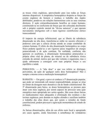 as trocas vitais orgânicas, aproveitando para isso todas as forças
internas disponíveis. A terapêutica homeopática desperta as forças do
cosmo orgânico do homem e reeduca o trabalho dos órgãos
debilitados, pondo-os em relações harmoniosas com os seus sistemas
diretores. E ação extraordinariamente benéfica ao corpo humano,
constituindo-se no coeficiente de forças que são colocadas docilmente
sob o próprio controle mental da “divina natureza” e que operam
movimentos inteligentes sob o mais rigoroso cientificismo etérico
transcendental.

O impacto da energia infinitesimal, que se liberta da substância
dinamizada na alta dose, transforma-se então no socorro eficiente e
poderoso com que a ciência divina atende ao corpo combalido da
criatura humana. O efeito da alta dinamização homeopática no corpo
físico poderia igualar-se a um vigoroso passe magnético de energia
potencializada e de ação contínua. Na realidade, conforme não
ignoram os ocultistas, a dinamização homeopática potencializa a
própria alma vital da planta, do mineral ou da substância tóxica
extraída do animal, motivo por que não violenta o organismo, mas o
ajuda sabiamente a conseguir com suas próprias forças o seu
equilíbrio e saúde.

PERGUNTA: — A "alta dose” a que vos referis se distingue,
porventura, da ação de qualquer outra dose homeopática? Não é
sempre a mesma coisa a medicação homeopática?

RAMATIS: — Em geral, o povo só conhece a 5ª dinamização popular,
que pode ser ministrada sob menor responsabilidade, porque se situa
no limiar da dosagem mais drenativa e da de fundo constitucional. Da
5ª dinamização para baixo, as doses homeopáticas se prestam para
atuar com mais urgência, por serem capazes de provocar uma ação
energética mais apropriada aos surtos agudos. São essas doses baixas
os medicamentos mais adequados à eliminação dos resíduos e das
toxinas orgânicas, pois drenam os órgãos afetados e auxiliam também
o trabalho das altas doses que, por serem o remédio de fundo
constitucional, podem provocar a agravação momentânea do estado do
enfermo.

As baixas dinamizações, além do seu efeito mais local e apropriado
aos casos agudos, ainda funcionam à semelhança de verdadeiras
 