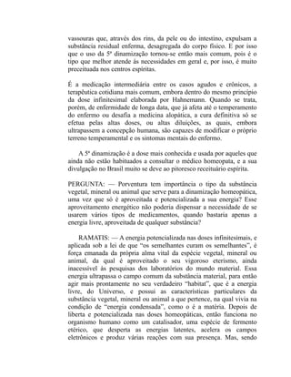 vassouras que, através dos rins, da pele ou do intestino, expulsam a
substância residual enferma, desagregada do corpo físico. E por isso
que o uso da 5ª dinamização tornou-se então mais comum, pois é o
tipo que melhor atende às necessidades em geral e, por isso, é muito
preceituada nos centros espíritas.

É a medicação intermediária entre os casos agudos e crônicos, a
terapêutica cotidiana mais comum, embora dentro do mesmo princípio
da dose infinitesimal elaborada por Hahnemann. Quando se trata,
porém, de enfermidade de longa data, que já afeta até o temperamento
do enfermo ou desafia a medicina alopática, a cura definitiva só se
efetua pelas altas doses, ou altas diluições, as quais, embora
ultrapassem a concepção humana, são capazes de modificar o próprio
terreno temperamental e os sintomas mentais do enfermo.

    A 5ª dinamização é a dose mais conhecida e usada por aqueles que
ainda não estão habituados a consultar o médico homeopata, e a sua
divulgação no Brasil muito se deve ao pitoresco receituário espírita.

PERGUNTA: — Porventura tem importância o tipo da substância
vegetal, mineral ou animal que serve para a dinamização homeopática,
uma vez que só é aproveitada e potencializada a sua energia? Esse
aproveitamento energético não poderia dispensar a necessidade de se
usarem vários tipos de medicamentos, quando bastaria apenas a
energia livre, aproveitada de qualquer substância?

    RAMATIS: — A energia potencializada nas doses infinitesimais, e
aplicada sob a lei de que “os semelhantes curam os semelhantes”, é
força emanada da própria alma vital da espécie vegetal, mineral ou
animal, da qual é aproveitado o seu vigoroso eterismo, ainda
inacessível às pesquisas dos laboratórios do mundo material. Essa
energia ultrapassa o campo comum da substância material, para então
agir mais prontamente no seu verdadeiro “habitat”, que é a energia
livre, do Universo, e possui as características particulares da
substância vegetal, mineral ou animal a que pertence, na qual vivia na
condição de “energia condensada”, como o é a matéria. Depois de
liberta e potencializada nas doses homeopáticas, então funciona no
organismo humano como um catalisador, uma espécie de fermento
etérico, que desperta as energias latentes, acelera os campos
eletrônicos e produz várias reações com sua presença. Mas, sendo
 