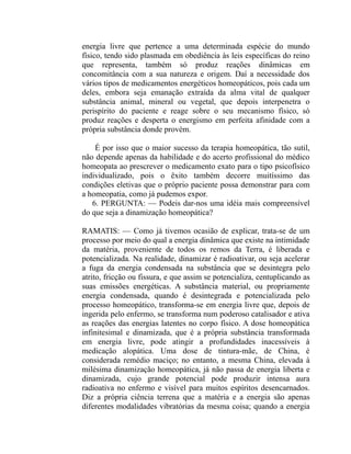 energia livre que pertence a uma determinada espécie do mundo
físico, tendo sido plasmada em obediência às leis específicas do reino
que representa, também só produz reações dinâmicas em
concomitância com a sua natureza e origem. Daí a necessidade dos
vários tipos de medicamentos energéticos homeopáticos, pois cada um
deles, embora seja emanação extraída da alma vital de qualquer
substância animal, mineral ou vegetal, que depois interpenetra o
perispírito do paciente e reage sobre o seu mecanismo físico, só
produz reações e desperta o energismo em perfeita afinidade com a
própria substância donde provém.

    É por isso que o maior sucesso da terapia homeopática, tão sutil,
não depende apenas da habilidade e do acerto profissional do médico
homeopata ao prescrever o medicamento exato para o tipo psicofísico
individualizado, pois o êxito também decorre muitíssimo das
condições eletivas que o próprio paciente possa demonstrar para com
a homeopatia, como já pudemos expor.
   6. PERGUNTA: — Podeis dar-nos uma idéia mais compreensível
do que seja a dinamização homeopática?

RAMATIS: — Como já tivemos ocasião de explicar, trata-se de um
processo por meio do qual a energia dinâmica que existe na intimidade
da matéria, proveniente de todos os remos da Terra, é liberada e
potencializada. Na realidade, dinamizar é radioativar, ou seja acelerar
a fuga da energia condensada na substância que se desintegra pelo
atrito, fricção ou fissura, e que assim se potencializa, centuplicando as
suas emissões energéticas. A substância material, ou propriamente
energia condensada, quando é desintegrada e potencializada pelo
processo homeopático, transforma-se em energia livre que, depois de
ingerida pelo enfermo, se transforma num poderoso catalisador e ativa
as reações das energias latentes no corpo físico. A dose homeopática
infinitesimal e dinamizada, que é a própria substância transformada
em energia livre, pode atingir a profundidades inacessíveis à
medicação alopática. Uma dose de tintura-mãe, de China, é
considerada remédio maciço; no entanto, a mesma China, elevada à
milésima dinamização homeopática, já não passa de energia liberta e
dinamizada, cujo grande potencial pode produzir intensa aura
radioativa no enfermo e visível para muitos espíritos desencarnados.
Diz a própria ciência terrena que a matéria e a energia são apenas
diferentes modalidades vibratórias da mesma coisa; quando a energia
 