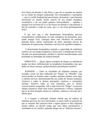 livre baixa em direção à vida física, é que ela se constitui na matéria
ou no estado de energia condensada. Em conseqüência, o perispírito
— que é o molde fundamental preexistente, do homem, e que funciona
ativamente no mundo oculto, através do seu campo energético
acumulativo e do seu poder químico transcendental — aglutina a
energia livre em torno de si e a faz baixar em direção à vida material, a
fim de sustentar o corpo de carne, que é o seu exato prolongamento
físico.

   É por isso que a alta dinamização homeopática provoca
extraordinárias modificações no todo energético do perispírito, pois,
sendo energia livre, consegue atuar com eficiência na estrutura
delicada desse valioso instrumento da alma, operando através do
fenômeno de repercussão vibratória e em favor do equilíbrio orgânico.

    A dinamização homeopática aumenta a capacidade da substância
curativa em seu campo energético e áurico pois, à medida que for mais
elevada essa potencialização, também se operam transformações mais
profundas na intimidade da criatura humana.

   PERGUNTA: — Quais alguns exemplos de drogas ou substâncias
usadas em doses inifinitesimais na terapêutica homeopática mas que,
dadas em doses maciças, podem produzir perturbações mentais?

    RAMATIS: — Entre as variedades de cânhamo europeu, por
exemplo, existe um tipo conhecido por “Pango” ou “Diamba”, cujo
tóxico produz no homem sadio variados sintomas mentais, pois ataca
o sistema nervoso, determinando-lhe um estado de intensa exaltação,
extensiva a todas as demais percepções emotivas e concepções
mentais, inclusive todas as suas sensações, que se tornam
excessivamente exageradas. Sob a ação tóxica do “Pango”, as pessoas
meigas tornam-se ainda mais ternas, prazenteiras e felizes, enquanto
que as de fácil irritação tornam-se violentas, coléricas e raivosas até o
último grau.

   E o exagero o principal sintoma mental que tal espécie de
cânhamo provoca nos seus intoxicados, os quais então se queixam de
que os minutos lhes parecem anos e alguns passos se lhes afiguram
muitas milhas, ao mesmo tempo que suas idéias amontoam-se e
confundem-se no cérebro, podendo chegar até ao “delirium tremens”,
 
