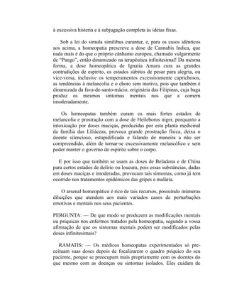 à excessiva histeria e à subjugação completa às idéias fixas.

    Sob a lei do simula similibus curantur, e, para os casos idênticos
aos acima, a homeopatia prescreve a dose de Cannabis Indica, que
nada mais é do que o próprio cânhamo europeu, chamado vulgarmente
de “Pango”, então dinamizado na terapêutica infinitesimal! Da mesma
forma, a dose homeopática de Ignatia Amara cura as grandes
contradições de espírito, os estados súbitos de pesar para alegria, ou
vice-versa, inclusive os temperamentos excessivamente caprichosos,
as tendências à melancolia e o choro sem motivo, pois que também é
dinamizada da fava-de-santo-mácio, originária das Filipinas, cuja baga
produz os mesmos sintomas mentais nos que a comem
imoderadamente.

    Os homeopatas também curam os mais fortes estados de
melancolia e prostração com a dose de Heileborus niger, porquanto a
intoxicação por doses maciças, produzidas por esta planta medicinal
da família das Liliáceas, provoca grande prostração física, deixa o
doente silencioso, estupidificado e falando de maneira a não ser
compreendido, além de tornar-se excessivamente melancólico e sem
poder manter o governo do espírito sobre o corpo.

  E por isso que também se usam as doses de Beladona e de China
para certos estados de delírio ou loucura, pois essas substâncias, dadas
em doses maciças e imoderadas, provocam tais sintomas, como já tem
ocorrido nos tratamentos epidêmicos das gripes e malária.

    O arsenal homeopático é rico de tais recursos, possuindo inúmeras
diluições que atendem aos mais variados casos de perturbações
emotivas e mentais nos seus pacientes.

PERGUNTA: — De que modo se produzem as modificações mentais
ou psíquicas nos enfermos tratados pela homeopatia, segundo a vossa
afirmação de que os sintomas mentais podem ser modificados pelas
doses infinitesimais?

   RAMATIS: — Os médicos homeopatas experimentados só pre-
ceituam suas doses depois de focalizarem o quadro psíquico do seu
paciente, porque se preocupam mais propriamente com os doentes do
que mesmo com as doenças ou sintomas isolados. Eles cuidam de
 