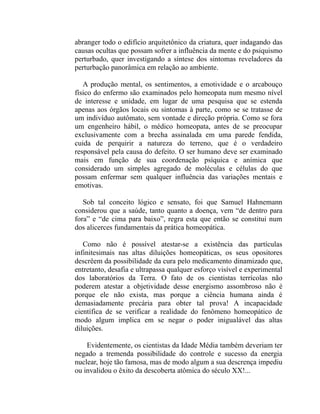 abranger todo o edifício arquitetônico da criatura, quer indagando das
causas ocultas que possam sofrer a influência da mente e do psiquismo
perturbado, quer investigando a síntese dos sintomas reveladores da
perturbação panorâmica em relação ao ambiente.

   A produção mental, os sentimentos, a emotividade e o arcabouço
físico do enfermo são examinados pelo homeopata num mesmo nível
de interesse e unidade, em lugar de uma pesquisa que se estenda
apenas aos órgãos locais ou sintomas à parte, como se se tratasse de
um indivíduo autômato, sem vontade e direção própria. Como se fora
um engenheiro hábil, o médico homeopata, antes de se preocupar
exclusivamente com a brecha assinalada em uma parede fendida,
cuida de perquirir a natureza do terreno, que é o verdadeiro
responsável pela causa do defeito. O ser humano deve ser examinado
mais em função de sua coordenação psíquica e anímica que
considerado um simples agregado de moléculas e células do que
possam enfermar sem qualquer influência das variações mentais e
emotivas.

   Sob tal conceito lógico e sensato, foi que Samuel Hahnemann
considerou que a saúde, tanto quanto a doença, vem “de dentro para
fora” e “de cima para baixo”, regra esta que então se constitui num
dos alicerces fundamentais da prática homeopática.

   Como não é possível atestar-se a existência das partículas
infinitesimais nas altas diluições homeopáticas, os seus opositores
descrêem da possibilidade da cura pelo medicamento dinamizado que,
entretanto, desafia e ultrapassa qualquer esforço visível e experimental
dos laboratórios da Terra. O fato de os cientistas terrícolas não
poderem atestar a objetividade desse energismo assombroso não é
porque ele não exista, mas porque a ciência humana ainda é
demasiadamente precária para obter tal prova! A incapacidade
científica de se verificar a realidade do fenômeno homeopático de
modo algum implica em se negar o poder inigualável das altas
diluições.

    Evidentemente, os cientistas da Idade Média também deveriam ter
negado a tremenda possibilidade do controle e sucesso da energia
nuclear, hoje tão famosa, mas de modo algum a sua descrença impediu
ou invalidou o êxito da descoberta atômica do século XX!...
 