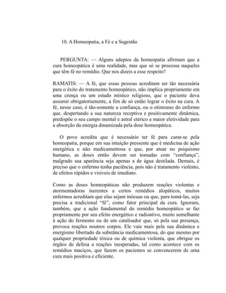 10. A Homeopatia, a Fé e a Sugestão


   PERGUNTA: — Alguns adeptos da homeopatia afirmam que a
cura homeopática é uma realidade, mas que só se processa naqueles
que têm fé no remédio. Que nos dizeis a esse respeito?

RAMATIS: — A fé, que essas pessoas acreditam ser tão necessária
para o êxito do tratamento homeopático, não implica propriamente em
uma crença ou um estado místico religioso, que o paciente deva
assumir obrigatoriamente, a fim de só então lograr o êxito na cura. A
fé, nesse caso, é tão-somente a confiança, ou o otimismo do enfermo
que, despertando a sua natureza receptiva e positivamente dinâmica,
predispõe o seu campo mental e astral etérico a maior eletividade para
a absorção da energia dinamizada pela dose homeopática.

   O povo acredita que é necessário ter fé para curar-se pela
homeopatia, porque em sua intuição pressente que é medicina de ação
energética e não medicamentosa e que, por atuar no psiquismo
humano, as doses então devem ser tomadas com “confiança”,
malgrado sua aparência seja apenas a de água destilada. Demais, é
preciso que o enfermo tenha paciência, pois não é tratamento violento,
de efeitos rápidos e visíveis de imediato.

Como as doses homeopáticas não produzem reações violentas e
atormentadoras inerentes a certos remédios alopáticos, muitos
enfermos acreditam que elas sejam inócuas ou que, para tomá-las, seja
precisa a tradicional “fé”, como fator principal da cura. Ignoram,
também, que a ação fundamental do remédio homeopático se faz
propriamente por seu efeito energético e radioativo, muito semelhante
à ação do fermento ou de um catalisador que, só pela sua presença,
provoca reações noutros corpos. Ele vaie mais pela sua dinâmica e
energismo libertado da substância medicamentosa, do que mesmo por
qualquer propriedade tóxica ou de química violenta, que obrigue os
órgãos de defesa a reações inesperadas, tal como acontece com os
remédios maciços, que fazem os pacientes se convencerem de uma
cura mais positiva e eficiente.
 