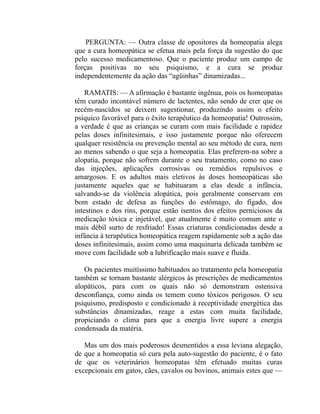 PERGUNTA: — Outra classe de opositores da homeopatia alega
que a cura homeopática se efetua mais pela força da sugestào do que
pelo sucesso medicamentoso. Que o paciente produz um campo de
forças positivas no seu psiquismo, e a cura se produz
independentemente da ação das “agüinhas” dinamizadas...

    RAMATIS: — A afirmação é bastante ingênua, pois os homeopatas
têm curado incontável número de lactentes, não sendo de crer que os
recém-nascidos se deixem sugestionar, produzindo assim o efeito
psíquico favorável para o êxito terapêutico da homeopatia! Outrossim,
a verdade é que as crianças se curam com mais facilidade e rapidez
pelas doses infinitesimais, e isso justamente porque não oferecem
qualquer resistência ou prevenção mental ao seu método de cura, nem
ao menos sabendo o que seja a homeopatia. Elas preferem-na sobre a
alopatia, porque não sofrem durante o seu tratamento, como no caso
das injeções, aplicações corrosivas ou remédios repulsivos e
amargosos. E os adultos mais eletivos às doses homeopáticas são
justamente aqueles que se habituaram a elas desde a infância,
salvando-se da violência alopática, pois geralmente conservam em
bom estado de defesa as funções do estômago, do fígado, dos
intestinos e dos rins, porque estão isentos dos efeitos perniciosos da
medicação tóxica e injetável, que atualmente é muito comum ante o
mais débil surto de resfriado! Essas criaturas condicionadas desde a
infância à terapêutica homeopática reagem rapidamente sob a ação das
doses infinitesimais, assim como uma maquinaria delicada também se
move com facilidade sob a lubrificação mais suave e fluida.

   Os pacientes muitíssimo habituados ao tratamento pela homeopatia
também se tornam bastante alérgicos às prescrições de medicamentos
alopáticos, para com os quais não só demonstram ostensiva
desconfiança, como ainda os temem como tóxicos perigosos. O seu
psiquismo, predisposto e condicionado à receptividade energética das
substâncias dinamizadas, reage a estas com muita facilidade,
propiciando o clima para que a energia livre supere a energia
condensada da matéria.

   Mas um dos mais poderosos desmentidos a essa leviana alegação,
de que a homeopatia só cura pela auto-sugestão do paciente, é o fato
de que os veterinários homeopatas têm efetuado muitas curas
excepcionais em gatos, cães, cavalos ou bovinos, animais estes que —
 