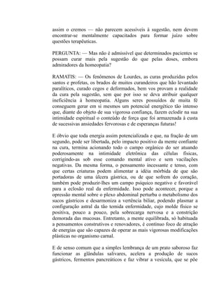 assim o cremos — não parecem acessíveis à sugestão, nem devem
encontrar-se mentalmente capacitados para formar juízo sobre
questões terapêuticas.

PERGUNTA: — Mas não é admissível que determinados pacientes se
possam curar mais pela sugestão do que pelas doses, embora
admiradores da homeopatia?

RAMATIS: — Os fenômenos de Lourdes, as curas produzidas pelos
santos e profetas, os brados de muitos curandeiros que hão levantado
paralíticos, curado cegos e deformados, bem vos provam a realidade
da cura pela sugestão, sem que por isso se deva atribuir qualquer
ineficiência à homeopatia. Alguns seres possuídos de muita fé
conseguem gerar em si mesmos um potencial energético tão intenso
que, diante do objeto de sua vigorosa confiança, fazem eclodir na sua
intimidade espiritual o conteúdo de força que foi armazenada à custa
de sucessivas ansiedades fervorosas e de esperanças futuras!

E óbvio que toda energia assim potencializada e que, na fração de um
segundo, pode ser libertada, pelo impacto positivo da mente confiante
na cura, termina acionando todo o campo orgânico do ser atuando
poderosamente na intimidade eletrônica das células físicas,
corrigindo-as sob esse comando mental ativo e sem vacilações
negativas. Da mesma forma, o pensamento incessante e tenso, com
que certas criaturas podem alimentar a idéia mórbida de que são
portadoras de uma úlcera gástrica, ou de que sofrem do coração,
também pode produzir-lhes um campo psíquico negativo e favorável
para a eclosão real da enfermidade. Isso pode acontecer, porque a
opressão mental sobre o plexo abdominal perturba o metabolismo dos
sucos gástricos e desarmoniza a vertência biliar, podendo plasmar a
configuração astral da tão temida enfermidade, cujo molde físico se
positiva, pouco a pouco, pela sobrecarga nervosa e a constrição
demorada das mucosas. Entretanto, a mente equilibrada, só habituada
a pensamentos construtivos e renovadores, é contínuo foco de atração
de energias que são capazes de operar as mais vigorosas modificações
plásticas no organismo carnal.

E de senso comum que a simples lembrança de um prato saboroso faz
funcionar as glândulas salivares, acelera a produção de sucos
gástricos, fermentos pancreáticos e faz vibrar a vesícula, que se põe
 