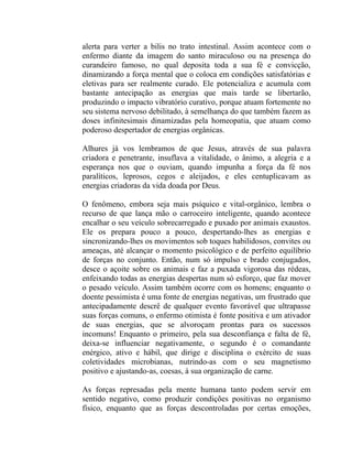 alerta para verter a bilis no trato intestinal. Assim acontece com o
enfermo diante da imagem do santo miraculoso ou na presença do
curandeiro famoso, no qual deposita toda a sua fé e convicção,
dinamizando a força mental que o coloca em condições satisfatórias e
eletivas para ser realmente curado. Ele potencializa e acumula com
bastante antecipação as energias que mais tarde se libertarão,
produzindo o impacto vibratório curativo, porque atuam fortemente no
seu sistema nervoso debilitado, à semelhança do que também fazem as
doses infinitesimais dinamizadas pela homeopatia, que atuam como
poderoso despertador de energias orgânicas.

Alhures já vos lembramos de que Jesus, através de sua palavra
criadora e penetrante, insuflava a vitalidade, o ânimo, a alegria e a
esperança nos que o ouviam, quando impunha a força da fé nos
paralíticos, leprosos, cegos e aleijados, e eles centuplicavam as
energias criadoras da vida doada por Deus.

O fenômeno, embora seja mais psíquico e vital-orgânico, lembra o
recurso de que lança mão o carroceiro inteligente, quando acontece
encalhar o seu veículo sobrecarregado e puxado por animais exaustos.
Ele os prepara pouco a pouco, despertando-lhes as energias e
sincronizando-lhes os movimentos sob toques habilidosos, convites ou
ameaças, até alcançar o momento psicológico e de perfeito equilíbrio
de forças no conjunto. Então, num só impulso e brado conjugados,
desce o açoite sobre os animais e faz a puxada vigorosa das rédeas,
enfeixando todas as energias despertas num só esforço, que faz mover
o pesado veículo. Assim também ocorre com os homens; enquanto o
doente pessimista é uma fonte de energias negativas, um frustrado que
antecipadamente descrê de qualquer evento favorável que ultrapasse
suas forças comuns, o enfermo otimista é fonte positiva e um ativador
de suas energias, que se alvoroçam prontas para os sucessos
incomuns! Enquanto o primeiro, pela sua desconfiança e falta de fé,
deixa-se influenciar negativamente, o segundo é o comandante
enérgico, ativo e hábil, que dirige e disciplina o exército de suas
coletividades microbianas, nutrindo-as com o seu magnetismo
positivo e ajustando-as, coesas, à sua organização de carne.

As forças represadas pela mente humana tanto podem servir em
sentido negativo, como produzir condições positivas no organismo
físico, enquanto que as forças descontroladas por certas emoções,
 