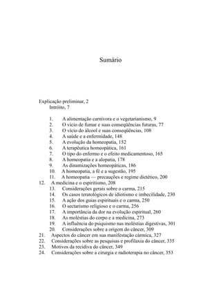 Sumário




Explicação preliminar, 2
     Intróito, 7

      1.   A alimentação carnívora e o vegetarianismo, 9
      2.   O vício de fumar e suas conseqüências futuras, 77
      3.   O vício do álcool e suas conseqüências, 108
      4.   A saúde e a enfermidade, 148
      5.   A evolução da homeopatia, 152
      6.   A terapêutica homeopática, 161
      7.   O tipo do enfermo e o efeito medicamentoso, 165
      8.   A homeopatia e a alopatia, 178
      9.   As dinamizações homeopáticas, 186
      10. A homeopatia, a fé e a sugestão, 195
      11. A homeopatia — precauções e regime dietético, 200
12.    A medicina e o espiritismo, 208
      13. Considerações gerais sobre o carma, 215
      14. Os casos teratológicos de idiotismo e imbecilidade, 230
      15. A ação dos guias espirituais e o carma, 250
      16. O sectarismo religioso e o carma, 256
      17. A importância da dor na evolução espiritual, 260
      18. As moléstias do corpo e a medicina, 273
      19. A influência do psiquismo nas moléstias digestivas, 301
      20. Considerações sobre a origem do câncer, 309
21.    Aspectos do câncer em sua manifestação cármica, 327
22.    Considerações sobre as pesquisas e profilaxia do câncer, 335
23.    Motivos da recidiva do câncer, 349
24.    Considerações sobre a cirurgia e radioterapia no câncer, 353
 