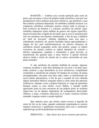 RAMATÍS: — Embora essa aversão partícula pela carne de
porco seja um passo a favor da própria saúde astrofísica, nem por isso
desaparecem outros nefastos processos nutritivos, que preferem, e que
lhes anulam a primeira disposição. Os mórbidos cuidados técnicos e as
exigências científicas continuam noutros setores onde se procura o
bem exclusivo do homem e o máximo sacrifício do animal. Aqui,
mórbidos industriais criam milhões de gansos sob regime específico,
desenvolvendo-lhes o fígado de tal modo, que as aves se arrastam pelo
solo em macabros movimentos claudicantes, a fim de que a indústria
do “patê de foie-gras” obtenha substância mais rica para o
enlatamento moderno; ali, peritos humildes batem apressadamente o
sangue do boi, para transformarem-no em tétricos chouriços de
substância animal coagulada; acolá, não perdeis, sequer, os órgãos
excretores do animal, embora os saibais depósitos de venenos e
detritos repugnantes; raspados e submetidos à água fervente, os
transformais em quitutes para a mesa festiva! A panela terrícola
absorve desde o miolo do animal até os sulcos carcomidos de suas
patas cansadas!

         E, não satisfeitas da nutrição mórbida da semana, algumas
criaturas escolhem o mais belo domingo de céu azul e sol puro para,
então, praticar a caça destruidora às aves inofensivas, completando
cruelmente a carnificina da semana! Os bandos de avezitas, de penas
ensangüentadas, vêm para seus lares onde, então, se transformam em
novos pitéus epicurísticos, a fim de que o caçador de aves obtenha
alguns momentos lúbricos enquanto tritura a carne tenra dos pássaros
inofensivos. Quantas vezes a própria Natureza se vinga da ignomínia
humana contra os seus efeitos vivos! Súbito, o caçador tomba
agonizante junto ao cano assassino de sua própria arma, no acidente
imprevisto, ou do disparo imprudente do companheiro desavisado!
Alhures, a serpe, a bactéria infecciosa ou o inseto venenoso termina
tomando vingança contra a caçada inglória!

         Que importa, pois, que muitos sejam avessos à ingestão da
carne do boi ou do suíno, quando continuam requintando-se noutros
repastos carnívoros e igualmente incoerentes para com o sentimento
espiritual que já devia predominar no homem!

        PERGUNTA: — Que dizeis dos novos recursos preventivos,
 