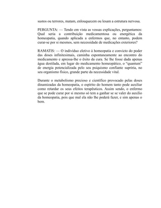 sustos ou terrores, matam, enlouquecem ou lesam a estrutura nervosa.

PERGUNTA: — Tendo em vista as vossas explicações, perguntamos:
Qual seria a contribuição medicamentosa ou energética da
homeopatia, quando aplicada a enfermos que, no entanto, podem
curar-se por si mesmos, sem necessidade de medicações exteriores?

RAMATIS: — O indivíduo eletivo à homeopatia e convicto do poder
das doses infinitesimais, caminha espontaneamente ao encontro do
medicamento e apressa-lhe o êxito da cura. Se lhe fosse dada apenas
água destilada, em lugar do medicamento homeopático, o “quantum”
de energia potencializada pelo seu psiquismo confiante supriria, no
seu organismo físico, grande parte da necessidade vital.

Durante o metabolismo precioso e científico provocado pelas doses
dinamizadas da homeopatia, o espírito do homem tanto pode auxiliar
como retardar os seus efeitos terapêuticos. Assim sendo, o enfermo
que se pode curar por si mesmo só tem a ganhar se se valer do auxilio
da homeopatia, pois que mal ela não lhe poderá fazer, e sim apenas o
bem.
 