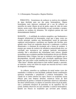 11. A Homeopatia: Precauções e Regime Dietético


    PERGUNTA: Gostaríamos de conhecer os motivos da exigência
da água destilada para uso das gotas homeopáticas. Alguns
homeopatas mais rigorosos condenam até o uso de colheres ou
utensílios de metal, objetos de pó de pedra, copos de vidro de canto
interno, assim como vidros descoloridos ou que recendam a xaropes,
essências ou resíduos de alimentos. Tal exigência purista não será
demasiadamente fanática?

RAMATIS: — A sutilidade da essência energética, que fundamenta a
dosagem infinitesimal da homeopatia, exige que a água, como seu
veículo principal, também seja absolutamente isenta de partículas
orgânicas microscópicas e peculiares aos líquidos não fervidos, pois
quando estas ficam em suspensão absorvem e condensam a essência
dinamizada e a eliminam da circulação sob a forma de resíduos. A
energia que emana da essência da substância potencializada deve ser
veiculada sem incrustar-se em qualquer partícula microrgânica
estranha. Daí a advertência dos homeopatas mais zelosos, quando
aconselham que as próprias pastilhas homeopáticas devam ser diluídas
diretamente sobre a língua, sem que se misturem com líquidos que as
decomponham, devendo penetrar pela circulação rapidíssima desse
órgão, mas sem sofrer a ação imediata dos sucos gástricos. Mesmo as
“altas doses” diluídas aproveitam-se bem melhor quando o paciente,
ao tomá-las, exerce um efeito de sucção nas mucosas da boca e antes
de atingirem o estômago.

     As colheres, utensílios ou vasilhames de metal muitas vezes são
estanhados e oxidam-se com facilidade, podendo formar combinações
químicas inesperadas e prejudiciais à essência homeopática. Em
virtude de os cantos internos de copos, frascos ou recipientes serem
difíceis para uma limpeza absoluta, tornam-se locais de fácil
proliferação de germes e acúmulo de partículas ofensivas à delicadeza
das doses infinitesimais; os objetos ou utensílios feitos de pó de pedra,
sem o polimento desejável da porcelana ou da superfície lisa do
cristal, também absorvem em suas entranhas a essência homeopática.
Quanto aos frascos ou recipientes que serviram para xaropes,
 