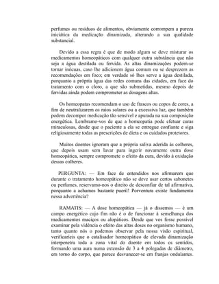 perfumes ou resíduos de alimentos, obviamente corrompem a pureza
iniciática da medicação dinamizada, alterando a sua qualidade
substancial.

     Devido a essa regra é que de modo algum se deve misturar os
medicamentos homeopáticos com qualquer outra substância que não
seja a água destilada ou fervida. As altas dinamizações podem-se
tornar inócuas, caso lhe adicionem água comum ou se desprezem as
recomendações em foco; em verdade só lhes serve a água destilada,
porquanto a própria água das redes comuns das cidades, em face do
tratamento com o cloro, a que são submetidas, mesmo depois de
fervidas ainda podem comprometer as dosagens altas.

     Os homeopatas recomendam o uso de frascos ou copos de cores, a
fim de neutralizarem os raios solares ou a excessiva luz, que também
podem decompor medicação tão sensível e apurada na sua composição
energética. Lembramo-vos de que a homeopatia pode efetuar curas
miraculosas, desde que o paciente a ela se entregue confiante e siga
religiosamente todas as prescrições de dieta e os cuidados protetores.

    Muitos doentes ignoram que a própria saliva aderida às colheres,
que depois usam sem lavar para ingerir novamente outra dose
homeopática, sempre compromete o efeito da cura, devido à oxidação
dessas colheres.

   PERGUNTA: — Em face de entendidos nos afirmarem que
durante o tratamento homeopático não se deve usar certos sabonetes
ou perfumes, reservamo-nos o direito de desconfiar de tal afirmativa,
porquanto a achamos bastante pueril! Porventura existe fundamento
nessa advertência?

    RAMATIS: — A dose homeopática — já o dissemos — é um
campo energético cujo fim não é o de funcionar à semelhança dos
medicamentos maciços ou alopáticos. Desde que vos fosse possível
examinar pela vidência o efeito das altas doses no organismo humano,
tanto quanto nós o podemos observar pela nossa visão espiritual,
verificaríeis que o catalisador homeopático de elevada dinamização
interpenetra toda a zona vital do doente em todos os sentidos,
formando uma aura numa extensão de 3 a 4 polegadas de diâmetro,
em torno do corpo, que parece desvanecer-se em franjas ondulantes.
 