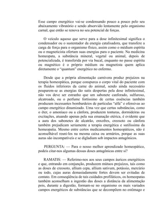Esse campo energético vai-se condensando pouco a pouco pelo seu
abaixamento vibratório e sendo absorvido lentamente pelo organismo
carnal, que então se renova no seu potencial de forças.

    O veículo aquoso que serve para a dose infinitesimal significa o
condensador ou o sustentador da energia catalisadora, que transfere a
carga de força para o organismo físico, assim como o médium espírita
ou o magneticista ofertam suas energias para o paciente. Na medicina
homeopata, a substância mineral, vegetal ou animal, depois de
potencializada, é transferida por via bucal, enquanto no passe espírita
ou magnético é o próprio médium ou magnetista quem aplica
diretamente o “quantum” energético no enfermo.

    Desde que a própria alimentação carnívora produz prejuízos na
terapia homeopática, porque conspurca o corpo vital do paciente com
os fluidos inferiores da carne do animal, sendo ainda necessário
pouparem-se as energias tão sutis despertas pela dose infinitesimal,
não vos deve ser estranho que um sabonete canforado, sulfuroso,
alcatroado, ou o perfume fortíssimo de certas essências também
produzam incessantes bombardeios de partículas “alfa” e ofensivas ao
campo energético dinamizado. Uma vez que certas substâncias, como
o éter, o amoníaco ou a cânfora, produzem tonturas, dormideiras ou
excitações, atuando apenas pela sua emanação etérica, é evidente que
a aura dos sabonetes de alcatrão, enxofres, creosoto ou cânfora
também prejudicam seriamente a terapia energética e sutilíssima da
homeopatia. Mesmo entre certos medicamentos homeopáticos, não é
aconselhável reuni-los na mesma caixa ou armários, porque as suas
auras são incompatíveis e se digladiam sob impactos antagônicos.

   PERGUNTA: — Para o nosso melhor aprendizado homeopático,
podeis citar-nos algumas dessas doses antagônicas entre si?

    RAMATIS: — Referimo-nos aos seus campos áuricos energéticos
e que, entrando em conjunção, produzem mútuos prejuízos, tais como
as doses de creosoto, allium cepa, allium sativum, potássio, mercúrio
ou iodo, cujas auras demasiadamente fortes devem ser evitadas de
contato. Em conseqüência de tais cuidados profiláticos, os homeopatas
também aconselham a ingestão das doses a distância da alimentação
pois, durante a digestão, formam-se no organismo os mais variados
campos energéticos de substâncias que se decompõem no estômago e
 