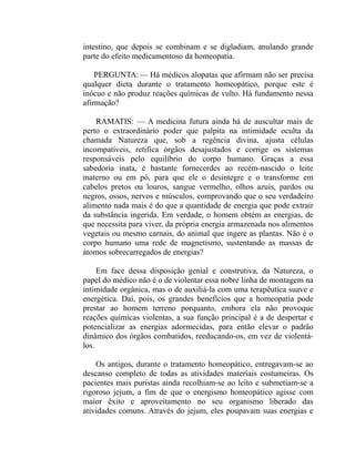 intestino, que depois se combinam e se digladiam, anulando grande
parte do efeito medicamentoso da homeopatia.

    PERGUNTA: — Há médicos alopatas que afirmam não ser precisa
qualquer dieta durante o tratamento homeopático, porque este é
inócuo e não produz reações químicas de vulto. Há fundamento nessa
afirmação?

    RAMATIS: — A medicina futura ainda há de auscultar mais de
perto o extraordinário poder que palpita na intimidade oculta da
chamada Natureza que, sob a regência divina, ajusta células
incompatíveis, retifica órgãos desajustados e corrige os sistemas
responsáveis pelo equilíbrio do corpo humano. Graças a essa
sabedoria inata, é bastante fornecerdes ao recém-nascido o leite
materno ou em pó, para que ele o desintegre e o transforme em
cabelos pretos ou louros, sangue vermelho, olhos azuis, pardos ou
negros, ossos, nervos e músculos, comprovando que o seu verdadeiro
alimento nada mais é do que a quantidade de energia que pode extrair
da substância ingerida. Em verdade, o homem obtém as energias, de
que necessita para viver, da própria energia armazenada nos alimentos
vegetais ou mesmo carnais, do animal que ingere as plantas. Não é o
corpo humano uma rede de magnetismo, sustentando as massas de
átomos sobrecarregados de energias?

     Em face dessa disposição genial e construtiva, da Natureza, o
papel do médico não é o de violentar essa nobre linha de montagem na
intimidade orgânica, mas o de auxiliá-la com uma terapêutica suave e
energética. Daí, pois, os grandes benefícios que a homeopatia pode
prestar ao homem terreno porquanto, embora ela não provoque
reações químicas violentas, a sua função principal é a de despertar e
potencializar as energias adormecidas, para então elevar o padrão
dinâmico dos órgãos combatidos, reeducando-os, em vez de violentá-
los.

    Os antigos, durante o tratamento homeopático, entregavam-se ao
descanso completo de todas as atividades materiais costumeiras. Os
pacientes mais puristas ainda recolhiam-se ao leito e submetiam-se a
rigoroso jejum, a fim de que o energismo homeopático agisse com
maior êxito e aproveitamento no seu organismo liberado das
atividades comuns. Através do jejum, eles poupavam suas energias e
 