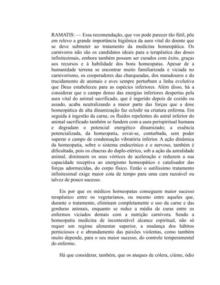 RAMATIS: — Essa recomendação, que vos pode parecer tão fútil, põe
em relevo a grande importância higiênica da aura vital do doente que
se deve submeter ao tratamento da medicina homeopática. Os
carnívoros não são os candidatos ideais para a terapêutica das doses
infinitesimais, embora também possam ser curados com êxito, graças
aos recursos e à habilidade dos bons homeopatas. Apesar de a
humanidade terrena se encontrar muito familiarizada e viciada no
carnivorismo, os cooperadores das charqueadas, dos matadouros e do
trucidamento de animais e aves sempre perturbam a linha evolutiva
que Deus estabeleceu para as espécies inferiores. Além disso, há a
considerar que o campo denso das energias inferiores despertas pela
aura vital do animal sacrificado, que é ingerido depois de cozido ou
assado, acaba neutralizando a maior parte das forças que a dose
homeopática de alta dinamização faz eclodir na criatura enferma. Em
seguida à ingestão da carne, os fluidos repelentes do astral inferior do
animal sacrificado também se fundem com a aura perispiritual humana
e degradam o potencial energético dinamizado; a essência
potencializada, da homeopatia, esvai-se, conturbada, sem poder
superar o campo de condensação vibratória inferior. A ação dinâmica
da homeopatia, sobre o sistema endocrínico e o nervoso, também é
dificultada, pois os chacras do duplo-etérico, sob a ação da astralidade
animal, diminuem os seus vórtices de aceleração e reduzem a sua
capacidade receptiva ao energismo homeopático e catalisador das
forças adormecidas, do corpo físico. Então o sutilíssimo tratamento
infinitesimal exige maior cota de tempo para uma cura razoável ou
talvez de pouco sucesso.

    Eis por que os médicos horneopatas conseguem maior sucesso
terapêutico entre os vegetarianos, ou mesmo entre aqueles que,
durante o tratamento, eliminam completamente o uso da carne e das
gorduras animais, enquanto se reduz a média de curas entre os
enfermos viciados demais com a nutrição carnívora. Sendo a
homeopatia medicina de incontestável alcance espiritual, não só
requer um regime alimentar superior, a mudança dos hábitos
perniciosos e o abrandamento das paixões violentas, como também
muito depende, para o seu maior sucesso, do controle temperamental
do enfermo.

    Há que considerar, também, que os ataques de cólera, ciúme, ódio
 
