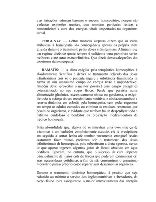 e as irritações reduzem bastante o sucesso homeopático, porque são
violentas explosões mentais, que semeiam partículas lesivas e
bombardeiam a aura das energias vitais despertadas no organismo
carnal.

    PERGUNTA: — Certos médicos alopatas dizem que as curas
atribuídas à homeopatia são conseqüência apenas da própria dieta
exigida durante o tratamento pelas doses infinitesimais. Afirmam que
um regime dietético quase sempre é suficiente para promover certas
melhoras e até curas extraordinárias. Que dizeis dessas alegações dos
opositores da homeopatia?

    RAMATIS: — A dieta exigida pela terapêutica homeopática é
absolutamente científica e eletiva ao tratamento delicado das doses
infinitesimais pois se o paciente ingere a substância dinamizada na
forma de um sutilíssimo campo de energia livre e imponderável,
também deve aproveitar o melhor possível esse campo energético
potencializado no seu corpo físico. Desde que persista numa
alimentação glutônica, excessivamente tóxica ou gordurosa, a exigir-
lhe todo o esforço do seu metabolismo nutritivo, e ainda consumindo a
reserva dinâmica em eclosão pela homeopatia, sem poder regenerar
em tempo as células cansadas ou eliminar os resíduos venenosos que
pesam no organismo, é evidente que também há de desperdiçar todo o
trabalho cuidadoso e benfeitor da prescrição medicamentosa do
médico homeopata!

Seria absurdidade que, depois de se ministrar uma dose maciça de
vitaminas a um lenhador completamente exausto, ele se precipitasse
em seguida a cortar lenha até tombar novamente exangue! Assim
costumam fazer muitos pacientes sob o tratamento das doses
infinitesimais da homeopatia, pois subestimam a dieta rigorosa, certos
de que apenas ingerem algumas gotas de álcool absoluto em água
destilada. Ignoram, no entanto, que o sucesso da cura depende
principalmente da maior cota de forças que puderem economizar em
suas necessidades cotidianas, a fim de não consumirem o energismo
necessário para o próprio corpo reparar suas desarmonias orgânicas.

Durante o tratamento dinâmico homeopático, é preciso que seja
reduzido ao mínimo o serviço dos órgãos nutritivos e drenadores, do
corpo físico, para assegurar-se o maior aproveitamento das energias
 