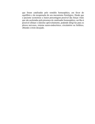 que foram catalisadas pelo remédio homeopático, em favor do
equilíbrio e da recuperação do seu mecanismo fisiológico. Desde que
o paciente economize a maior porcentagem possível das forças vitais
que são aceleradas pela presença do catalisador homeopático, ser-lhe-á
possível efetuar o máximo aproveitamento, podendo dirigi-las para os
plexos nervosos, sistema neuro-endocrínico, circulatório ou linfático,
obtendo o êxito desejado.
 