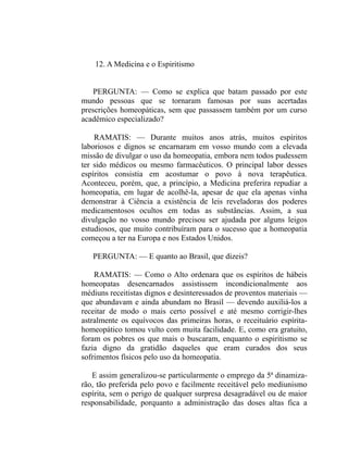 12. A Medicina e o Espiritismo


    PERGUNTA: — Como se explica que batam passado por este
mundo pessoas que se tornaram famosas por suas acertadas
prescrições homeopáticas, sem que passassem também por um curso
acadêmico especializado?

    RAMATIS: — Durante muitos anos atrás, muitos espíritos
laboriosos e dignos se encarnaram em vosso mundo com a elevada
missão de divulgar o uso da homeopatia, embora nem todos pudessem
ter sido médicos ou mesmo farmacêuticos. O principal labor desses
espíritos consistia em acostumar o povo à nova terapêutica.
Aconteceu, porém, que, a princípio, a Medicina preferira repudiar a
homeopatia, em lugar de acolhê-la, apesar de que ela apenas vinha
demonstrar à Ciência a existência de leis reveladoras dos poderes
medicamentosos ocultos em todas as substâncias. Assim, a sua
divulgação no vosso mundo precisou ser ajudada por alguns leigos
estudiosos, que muito contribuíram para o sucesso que a homeopatia
começou a ter na Europa e nos Estados Unidos.

   PERGUNTA: — E quanto ao Brasil, que dizeis?

    RAMATIS: — Como o Alto ordenara que os espíritos de hábeis
homeopatas desencarnados assistissem incondicionalmente aos
médiuns receitistas dignos e desinteressados de proventos materiais —
que abundavam e ainda abundam no Brasil — devendo auxiliá-los a
receitar de modo o mais certo possível e até mesmo corrigir-lhes
astralmente os equívocos das primeiras horas, o receituário espírita-
homeopático tomou vulto com muita facilidade. E, como era gratuito,
foram os pobres os que mais o buscaram, enquanto o espiritismo se
fazia digno da gratidão daqueles que eram curados dos seus
sofrimentos físicos pelo uso da homeopatia.

   E assim generalizou-se particularmente o emprego da 5ª dinamiza-
rão, tão preferida pelo povo e facilmente receitável pelo mediunismo
espírita, sem o perigo de qualquer surpresa desagradável ou de maior
responsabilidade, porquanto a administração das doses altas fica a
 