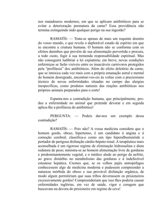 nos matadouros modernos, em que se aplicam antibióticos para se
evitar a deterioração prematura da carne? Essa providência não
termina extinguindo indo qualquer perigo na sua ingestão?

         RAMATÍS: — Trata-se apenas de mais um requinte doentio
do vosso mundo, e que revela o deplorável estado de espírito em que
se encontra a criatura humana. O homem não se conforma com os
efeitos daninhos que provêm de sua alimentação pervertida e procura,
a todo custo, fugir à sua tremenda responsabilidade espiritual. Mas
não conseguirá ludibriar a lei expiatória; em breve, novas condições
enfermiças se farão visíveis entre os insaciáveis carnívoros protegidos
pela “profilaxia” dos antibióticos. Além do efeito deletério da carne,
que se intoxica cada vez mais com a própria emanação astral e mental
do homem desregrado, encontrar-vos-eis às voltas com o preciosismo
técnico de novas enfermidades situadas no campo das alergias
inespecíficas, como produtos naturais das reações antibióticas nos
próprios animais preparados para o corte!

         Espanta-nos a contradição humana, que principalmente, pro-
duz a enfermidade no animal que pretende devorar e em seguida
aplica-lhe a profilaxia do antibiótico!

        PERGUNTA:       —    Podeis   dar-nos   um exemplo       dessa
contradição?

        RAMATÍS: — Pois não? A vossa medicina considera que o
homem gordo, obeso, hipertenso, é um candidato à angina e à
comoção cerebral; classifica-o como um tipo hiperalbuminóide e
portador de perigosa disfunção cárdio-hépato-renal. A terapêutica mais
aconselhada é um rigoroso regime de eliminação hidrossalina e dieta
redutora de peso; ministra-se ao homem alimentação livre de gorduras
e predominantemente vegetal, e o médico alude ao perigo da nefrite,
ao grave distúrbio no metabolismo das gorduras e à indefectível
esteatose hepática. Cremos que, se os velhos pajés antropófagos
conhecessem algo de medicina moderna e pudessem compreender a
natureza mórbida do obeso e sua provável disfunção orgânica, de
modo algum permitiriam que suas tribos devorassem os prisioneiros
excessivamente gordos! Compreenderiam que isso lhes poderia causar
enfermidades inglórias, em vez de saúde, vigor e coragem que
buscavam na devora do prisioneiro em regime de ceva!
 