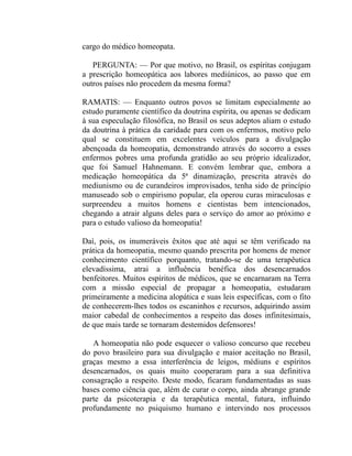 cargo do médico homeopata.

   PERGUNTA: — Por que motivo, no Brasil, os espíritas conjugam
a prescrição homeopática aos labores mediúnicos, ao passo que em
outros países não procedem da mesma forma?

RAMATIS: — Enquanto outros povos se limitam especialmente ao
estudo puramente científico da doutrina espírita, ou apenas se dedicam
à sua especulação filosófica, no Brasil os seus adeptos aliam o estudo
da doutrina à prática da caridade para com os enfermos, motivo pelo
qual se constituem em excelentes veículos para a divulgação
abençoada da homeopatia, demonstrando através do socorro a esses
enfermos pobres uma profunda gratidão ao seu próprio idealizador,
que foi Samuel Hahnemann. E convém lembrar que, embora a
medicação homeopática da 5ª dinamização, prescrita através do
mediunismo ou de curandeiros improvisados, tenha sido de princípio
manuseado sob o empirismo popular, ela operou curas miraculosas e
surpreendeu a muitos homens e cientistas bem intencionados,
chegando a atrair alguns deles para o serviço do amor ao próximo e
para o estudo valioso da homeopatia!

Daí, pois, os inumeráveis êxitos que até aqui se têm verificado na
prática da homeopatia, mesmo quando prescrita por homens de menor
conhecimento científico porquanto, tratando-se de uma terapêutica
elevadíssima, atrai a influência benéfica dos desencarnados
benfeitores. Muitos espíritos de médicos, que se encarnaram na Terra
com a missão especial de propagar a homeopatia, estudaram
primeiramente a medicina alopática e suas leis específicas, com o fito
de conhecerem-lhes todos os escaninhos e recursos, adquirindo assim
maior cabedal de conhecimentos a respeito das doses infinitesimais,
de que mais tarde se tornaram destemidos defensores!

   A homeopatia não pode esquecer o valioso concurso que recebeu
do povo brasileiro para sua divulgação e maior aceitação no Brasil,
graças mesmo a essa interferência de leigos, médiuns e espíritos
desencarnados, os quais muito cooperaram para a sua definitiva
consagração a respeito. Deste modo, ficaram fundamentadas as suas
bases como ciência que, além de curar o corpo, ainda abrange grande
parte da psicoterapia e da terapêutica mental, futura, influindo
profundamente no psiquismo humano e intervindo nos processos
 