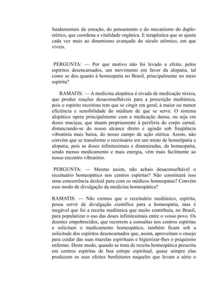 fundamentais da emoção, do pensamento e do mecanismo do duplo-
etérico, que coordena a vitalidade orgânica. E terapêutica que se ajusta
cada vez mais ao dinamismo avançado do século atômico, em que
viveis.


 PERGUNTA: — Por que motivo não foi levado a efeito, pelos
espíritos desencarnados, um movimento em favor da alopatia, tal
como se deu quanto à homeopatia no Brasil, principalmente no meio
espírita?

    RAMATIS: — A medicina alopática é eivada de medicação tóxica,
que produz reações desaconselháveis para a prescrição mediúnica,
pois o espírito receitista tem que se cingir em geral, à maior ou menor
eficiência e sensibilidade do médium de que se serve. O sistema
alopático opera principalmente com a medicação densa, ou seja em
doses maciças, que atuam propriamente à periferia do corpo carnal,
distanciando-se do nosso alcance direto e agindo sob freqüência
vibratória mais baixa, do nosso campo de ação etérica. Assim, não
convém que se transforme o receituário em um misto de homeôpatia e
alopatia, pois as doses infinitesimais e dinamizadas, da homeopatia,
sendo menos medicamento e mais energia, vêm mais facilmente ao
nosso encontro vibratório.

 PERGUNTA: — Mesmo assim, não achais desaconselhável o
receituário homeopático nos centros espíritas? Não constituirá isso
urna concorrência desleal para com os médicos homeopatas? Convém
esse modo de divulgação da medicina homeopática?

RAMATIS: — Não cremos que o receituário mediúnico, espírita,
possa servir de divulgação científica para a homeopatia, mas é
inegável que foi a receita mediúnica que muito contribuiu, no Brasil,
para popularizar o uso das doses infinitesimais entre o vosso povo. Os
doentes empobrecidos, que recorrem a consultas nos centros espíritas
e solicitam o medicamento homeopático, também ficam sob a
solicitude dos espíritos desencarnados que, assim, aproveitam o ensejo
para cuidar das suas mazelas espirituais e higienizar-lhes o psiquismo
enfermo. Deste modo, quando se trata de receita homeopática prescrita
em centros espíritas de boa estirpe espiritual, quase sempre elas
produzem os seus efeitos benfeitores naqueles que levam a sério o
 
