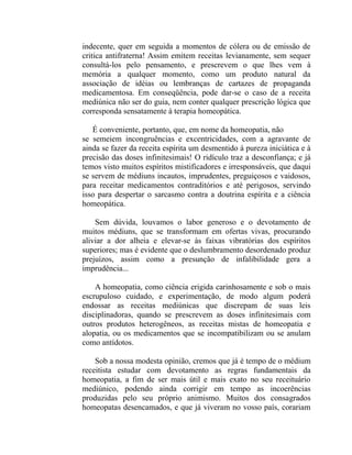 indecente, quer em seguida a momentos de cólera ou de emissão de
critica antifraterna! Assim emitem receitas levianamente, sem sequer
consultá-los pelo pensamento, e prescrevem o que lhes vem à
memória a qualquer momento, como um produto natural da
associação de idéias ou lembranças de cartazes de propaganda
medicamentosa. Em conseqüência, pode dar-se o caso de a receita
mediúnica não ser do guia, nem conter qualquer prescrição lógica que
corresponda sensatamente à terapia homeopática.

   É conveniente, portanto, que, em nome da homeopatia, não
se semeiem incongruências e excentricidades, com a agravante de
ainda se fazer da receita espírita um desmentido à pureza iniciática e à
precisão das doses infinitesimais! O ridículo traz a desconfiança; e já
temos visto muitos espíritos mistificadores e irresponsáveis, que daqui
se servem de médiuns incautos, imprudentes, preguiçosos e vaidosos,
para receitar medicamentos contraditórios e até perigosos, servindo
isso para despertar o sarcasmo contra a doutrina espírita e a ciência
homeopática.

    Sem dúvida, louvamos o labor generoso e o devotamento de
muitos médiuns, que se transformam em ofertas vivas, procurando
aliviar a dor alheia e elevar-se às faixas vibratórias dos espíritos
superiores; mas é evidente que o deslumbramento desordenado produz
prejuízos, assim como a presunção de infalibilidade gera a
imprudência...

    A homeopatia, como ciência erigida carinhosamente e sob o mais
escrupuloso cuidado, e experimentação, de modo algum poderá
endossar as receitas mediúnicas que discrepam de suas leis
disciplinadoras, quando se prescrevem as doses infinitesimais com
outros produtos heterogêneos, as receitas mistas de homeopatia e
alopatia, ou os medicamentos que se incompatibilizam ou se anulam
como antídotos.

    Sob a nossa modesta opinião, cremos que já é tempo de o médium
receitista estudar com devotamento as regras fundamentais da
homeopatia, a fim de ser mais útil e mais exato no seu receituário
mediúnico, podendo ainda corrigir em tempo as incoerências
produzidas pelo seu próprio animismo. Muitos dos consagrados
homeopatas desencamados, e que já viveram no vosso país, corariam
 