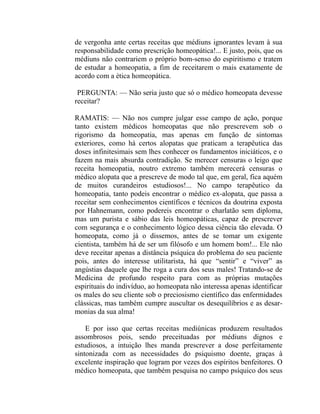 de vergonha ante certas receitas que médiuns ignorantes levam à sua
responsabilidade como prescrição homeopática!... E justo, pois, que os
médiuns não contrariem o próprio bom-senso do espiritismo e tratem
de estudar a homeopatia, a fim de receitarem o mais exatamente de
acordo com a ética homeopática.

 PERGUNTA: — Não seria justo que só o médico homeopata devesse
receitar?

RAMATIS: — Não nos cumpre julgar esse campo de ação, porque
tanto existem médicos homeopatas que não prescrevem sob o
rigorismo da homeopatia, mas apenas em função de sintomas
exteriores, como há certos alopatas que praticam a terapêutica das
doses infinitesimais sem lhes conhecer os fundamentos iniciáticos, e o
fazem na mais absurda contradição. Se merecer censuras o leigo que
receita homeopatia, noutro extremo também merecerá censuras o
médico alopata que a prescreve de modo tal que, em geral, fica aquém
de muitos curandeiros estudiosos!... No campo terapêutico da
homeopatia, tanto podeis encontrar o médico ex-alopata, que passa a
receitar sem conhecimentos científicos e técnicos da doutrina exposta
por Hahnemann, como podereis encontrar o charlatão sem diploma,
mas um purista e sábio das leis homeopáticas, capaz de prescrever
com segurança e o conhecimento lógico dessa ciência tão elevada. O
homeopata, como já o dissemos, antes de se tomar um exigente
cientista, também há de ser um filósofo e um homem bom!... Ele não
deve receitar apenas a distância psíquica do problema do seu paciente
pois, antes do interesse utilitarista, há que “sentir” e “viver” as
angústias daquele que lhe roga a cura dos seus males! Tratando-se de
Medicina de profundo respeito para com as próprias mutações
espirituais do indivíduo, ao homeopata não interessa apenas identificar
os males do seu cliente sob o preciosismo científico das enfermidades
clássicas, mas também cumpre auscultar os desequilíbrios e as desar-
monias da sua alma!

    E por isso que certas receitas mediúnicas produzem resultados
assombrosos pois, sendo preceituadas por médiuns dignos e
estudiosos, a intuição lhes manda prescrever a dose perfeitamente
sintonizada com as necessidades do psiquismo doente, graças à
excelente inspiração que logram por vezes dos espíritos benfeitores. O
médico homeopata, que também pesquisa no campo psíquico dos seus
 