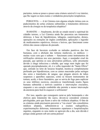 pacientes, torna-se pouco a pouco uma criatura sensível à voz interior,
que lhe sugere as mais exatas e verdadeiras prescrições terapêuticas.

    PERGUNTA: — A lei Cármica tem alguma relação íntima com os
padecimentos de certas criaturas submetidas a tratamentos dolorosos
através da cirurgia ou da terapêutica alopática?

    RAMATIS: — Atualmente, devido ao estado moral e espiritual do
cidadão terreno, a Lei Cármica ainda lhe preconiza um tratamento
doloroso, à base de hipodérmicas, tubagens, cauterizações, drenos,
operações ou extrações de órgãos combalidos, aplicações e ingestão
de medicamentos repulsivos, tóxicos e lesivos, que funcionam como
efeitos das causas culposas do passado.

    Em face de haverem evoluído os métodos punitivos das leis
humanas, com a abolição das torturas medievais, os médicos —
muitas vezes sem que o saibam — funcionam como instrumentos de
retificações cármicas nos seus pacientes. Aqui, o usurpador cruel do
passado, que oprimia os seus adversários políticos, sofre atrozmente
devido à chaga infecciosa e rebelde, que surge num órgão que foi
operado precipitadamente; ali, é o velho inquisidor do “Santo Ofício”
que, estirado no leito de luxuoso hospital, mostra-se completamente
perfurado por hipodérmicas, com as carnes maceradas pelas seringas
dos soros e transfusões de sangue, que pingam através de tubos
suspensos e aparelhos especiais, como se fossem instrumentos de
tortura; acolá, o feroz fazendeiro, que se servia do fogo para supliciar
os seus infelizes escravos, encontra-se transformada noutra figura
humana submetida a terríveis cautérios e intervenções cruciantes,
enquanto o seu coração combalido não permite a menor intervenção
da anestesia para fazê-lo esquecer o sofrimento!

    Por isso, aqueles que conseguem curar-se pela homeopatia e são
eletivos para tratamento tão suave, devem-se considerar criaturas
privilegiadas, pois que ficam a salvo da violência alopática. O fato de
as criaturas ainda precisarem percorrer a “via crueis” dos consultórios
médicos alopatas, submeterem-se a exames radiográficos,
experimentações dolorosas, tratamentos espartanos e hospitalizações
urgentes, enquanto os seus males se agravam dia a dia, sem dúvida é
porque ainda gemem sob um carma penoso!
 