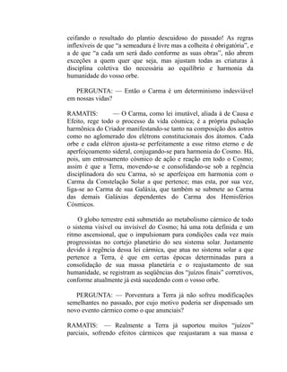 ceifando o resultado do plantio descuidoso do passado! As regras
inflexíveis de que “a semeadura é livre mas a colheita é obrigatória”, e
a de que “a cada um será dado conforme as suas obras”, não abrem
exceções a quem quer que seja, mas ajustam todas as criaturas à
disciplina coletiva tão necessária ao equilíbrio e harmonia da
humanidade do vosso orbe.

   PERGUNTA: — Então o Carma é um determinismo indesviável
em nossas vidas?

RAMATIS:         — O Carma, como lei imutável, aliada à de Causa e
Efeito, rege todo o processo da vida cósmica; é a própria pulsação
harmônica do Criador manifestando-se tanto na composição dos astros
como no aglomerado dos elétrons constitucionais dos átomos. Cada
orbe e cada elétron ajusta-se perfeitamente a esse ritmo eterno e de
aperfeiçoamento sideral, conjugando-se para harmonia do Cosmo. Há,
pois, um entrosamento cósmico de ação e reação em todo o Cosmo;
assim é que a Terra, movendo-se e consolidando-se sob a regência
disciplinadora do seu Carma, só se aperfeiçoa em harmonia com o
Carma da Constelação Solar a que pertence; mas esta, por sua vez,
liga-se ao Carma de sua Galáxia, que também se submete ao Carma
das demais Galáxias dependentes do Carma dos Hemisférios
Cósmicos.

    O globo terrestre está submetido ao metabolismo cármico de todo
o sistema visível ou invisível do Cosmo; há uma rota definida e um
ritmo ascensional, que o impulsionam para condições cada vez mais
progressistas no cortejo planetário do seu sistema solar. Justamente
devido à regência dessa lei cármica, que atua no sistema solar a que
pertence a Terra, é que em certas épocas determinadas para a
consolidação de sua massa planetária e o reajustamento de sua
humanidade, se registram as seqüências dos “juízos finais” corretivos,
conforme atualmente já está sucedendo com o vosso orbe.

   PERGUNTA: — Porventura a Terra já não sofreu modificações
semelhantes no passado, por cujo motivo poderia ser dispensado um
novo evento cármico como o que anunciais?

RAMATIS: — Realmente a Terra já suportou muitos “juízos”
parciais, sofrendo efeitos cármicos que reajustaram a sua massa e
 