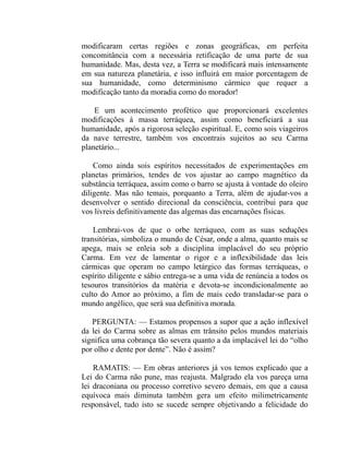 modificaram certas regiões e zonas geográficas, em perfeita
concomitância com a necessária retificação de uma parte de sua
humanidade. Mas, desta vez, a Terra se modificará mais intensamente
em sua natureza planetária, e isso influirá em maior porcentagem de
sua humanidade, como determinismo cármico que requer a
modificação tanto da moradia como do morador!

    E um acontecimento profético que proporcionará excelentes
modificações à massa terráquea, assim como beneficiará a sua
humanidade, após a rigorosa seleção espiritual. E, como sois viageiros
da nave terrestre, também vos encontrais sujeitos ao seu Carma
planetário...

    Como ainda sois espíritos necessitados de experimentações em
planetas primários, tendes de vos ajustar ao campo magnético da
substância terráquea, assim como o barro se ajusta à vontade do oleiro
diligente. Mas não temais, porquanto a Terra, além de ajudar-vos a
desenvolver o sentido direcional da consciência, contribui para que
vos livreis definitivamente das algemas das encarnações físicas.

    Lembrai-vos de que o orbe terráqueo, com as suas seduções
transitórias, simboliza o mundo de César, onde a alma, quanto mais se
apega, mais se enleia sob a disciplina implacável do seu próprio
Carma. Em vez de lamentar o rigor e a inflexibilidade das leis
cármicas que operam no campo letárgico das formas terráqueas, o
espírito diligente e sábio entrega-se a uma vida de renúncia a todos os
tesouros transitórios da matéria e devota-se incondicionalmente ao
culto do Amor ao próximo, a fim de mais cedo transladar-se para o
mundo angélico, que será sua definitiva morada.

   PERGUNTA: — Estamos propensos a supor que a ação inflexível
da lei do Carma sobre as almas em trânsito pelos mundos materiais
significa uma cobrança tão severa quanto a da implacável lei do “olho
por olho e dente por dente”. Não é assim?

    RAMATIS: — Em obras anteriores já vos temos explicado que a
Lei do Carma não pune, mas reajusta. Malgrado ela vos pareça uma
lei draconiana ou processo corretivo severo demais, em que a causa
equívoca mais diminuta também gera um efeito milimetricamente
responsável, tudo isto se sucede sempre objetivando a felicidade do
 