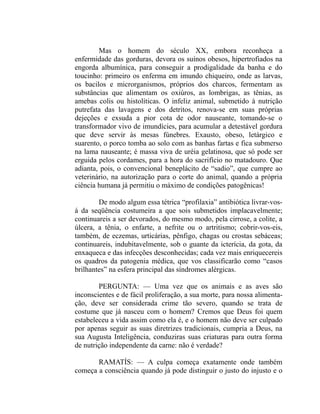 Mas o homem do século XX, embora reconheça a
enfermidade das gorduras, devora os suínos obesos, hipertrofiados na
engorda albumínica, para conseguir a prodigalidade da banha e do
toucinho: primeiro os enferma em imundo chiqueiro, onde as larvas,
os bacilos e microrganismos, próprios dos charcos, fermentam as
substâncias que alimentam os oxiúros, as lombrigas, as tênias, as
amebas colis ou histolíticas. O infeliz animal, submetido à nutrição
putrefata das lavagens e dos detritos, renova-se em suas próprias
dejeções e exsuda a pior cota de odor nauseante, tomando-se o
transformador vivo de imundícies, para acumular a detestável gordura
que deve servir às mesas fúnebres. Exausto, obeso, letárgico e
suarento, o porco tomba ao solo com as banhas fartas e fica submerso
na lama nauseante; é massa viva de uréia gelatinosa, que só pode ser
erguida pelos cordames, para a hora do sacrifício no matadouro. Que
adianta, pois, o convencional beneplácito de “sadio”, que cumpre ao
veterinário, na autorização para o corte do animal, quando a própria
ciência humana já permitiu o máximo de condições patogênicas!

        De modo algum essa tétrica “profilaxia” antibiótica livrar-vos-
á da seqüência costumeira a que sois submetidos implacavelmente;
continuareis a ser devorados, do mesmo modo, pela cirrose, a colite, a
úlcera, a tênia, o enfarte, a nefrite ou o artritismo; cobrir-vos-eis,
também, de eczemas, urticárias, pênfigo, chagas ou crostas sebáceas;
continuareis, indubitavelmente, sob o guante da icterícia, da gota, da
enxaqueca e das infecções desconhecidas; cada vez mais enriquecereis
os quadros da patogenia médica, que vos classificarão como “casos
brilhantes” na esfera principal das síndromes alérgicas.

        PERGUNTA: — Uma vez que os animais e as aves são
inconscientes e de fácil proliferação, a sua morte, para nossa alimenta-
ção, deve ser considerada crime tão severo, quando se trata de
costume que já nasceu com o homem? Cremos que Deus foi quem
estabeleceu a vida assim como ela é, e o homem não deve ser culpado
por apenas seguir as suas diretrizes tradicionais, cumpria a Deus, na
sua Augusta Inteligência, conduziras suas criaturas para outra forma
de nutrição independente da carne: não é verdade?

       RAMATÍS: — A culpa começa exatamente onde também
começa a consciência quando já pode distinguir o justo do injusto e o
 