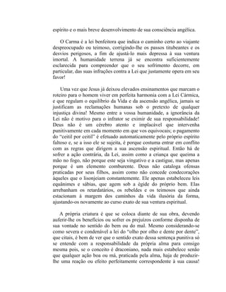 espírito e o mais breve desenvolvimento de sua consciência angélica.

    O Carma é a lei benfeitora que indica o caminho certo ao viajante
despreocupado ou teimoso, corrigindo-lhe os passos titubeantes e os
desvios perigosos, a fim de ajustá-lo mais depressa à sua ventura
imortal. A humanidade terrena já se encontra suficientemente
esclarecida para compreender que o seu sofrimento decorre, em
particular, das suas infrações contra a Lei que justamente opera em seu
favor!

    Uma vez que Jesus já deixou elevados ensinamentos que marcam o
roteiro para o homem viver em perfeita harmonia com a Lei Cármica,
e que regulam o equilíbrio da Vida e da ascensão angélica, jamais se
justificam as reclamações humanas sob o pretexto de qualquer
injustiça divina! Mesmo entre a vossa humanidade, a ignorância da
Lei não é motivo para o infrator se eximir de sua responsabilidade!
Deus não é um cérebro atento e implacável que intervenha
punitivamente em cada momento em que vos equivocais; o pagamento
do “ceitil por ceitil” é efetuado automaticamente pelo próprio espírito
faltoso e, se a isso ele se sujeita, é porque costuma entrar em conflito
com as regras que dirigem a sua ascensão espiritual. Então há de
sofrer a ação contrária, da Lei, assim como a criança que queima a
mão no fogo, não porque este seja vingativo e a castigue, mas apenas
porque é um elemento comburente. Deus não cataloga ofensas
praticadas por seus filhos, assim como não concede condecorações
àqueles que o lisonjeiam constantemente. Ele apenas estabeleceu leis
equânimes e sábias, que agem sob a égide do próprio bem. Elas
arrebanham os retardatários, os rebeldes e os teimosos que ainda
estacionam à margem dos caminhos da vida ilusória da forma,
ajustando-os novamente ao curso exato de sua ventura espiritual.

   A própria criatura é que se coloca diante de sua obra, devendo
auferir-lhe os benefícios ou sofrer os prejuízos conforme disponha de
sua vontade no sentido do bem ou do mal. Mesmo considerando-se
como severa e condenável a lei do “olho por olho e dente por dente”,
que citais, é bem de ver que o sentido exato dessa sentença punitiva só
se entende com a responsabilidade da própria alma para consigo
mesma pois, se o conceito é draconiano, nada mais estabelece senão
que qualquer ação boa ou má, praticada pela alma, haja de produzir-
lhe uma reação ou efeito perfeitamente correspondente à sua causa!
 