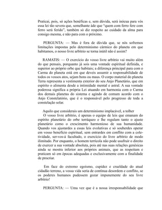 Praticai, pois, só ações benéficas e, sem dúvida, será inócua para vós
essa lei tão severa que, semelhante àde que “quem com ferro fere com
ferro será ferido”, também só diz respeito ao cuidado da alma para
consigo mesma, e não para com o próximo.

   PERGUNTA: — Mas é fora de dúvida que, se nós sofremos
limitações impostas pelo determinismo cármico do planeta em que
habitamos, o nosso livre arbítrio se torna inútil não é assim?

   RAMATIS: — O exercício do vosso livre arbítrio vai muito além
do que pensais, porquanto já sois uma vontade espiritual definida, e
superior ao próprio orbe que habitais; a diferença principal para com o
Carma do planeta está em que deveis assumir a responsabilidade de
todos os vossos atos, sejam bons ou maus. O corpo material do planeta
Terra representa a vestimenta exterior do seu Anjo Planetário, que em
espírito o alimenta desde a intimidade mental e astral. A sua vontade
poderosa significa a própria Lei atuando em harmonia com o Carma
dos demais planetas do sistema e agindo de comum acordo com o
Anjo Constelatório, que é o responsável pelo progresso de toda a
constelação solar.

    Aquilo que considerais um determinismo implacável, a tolher
    O vosso livre arbítrio, é apenas o equipo de leis que emanam do
espírito planetário do orbe terráqueo e lhe regulam tanto o ajuste
planetário como o crescimento harmonioso de sua humanidade.
Quando vos ajustardes a essas leis evolutivas e só souberdes operar
em vosso benefício espiritual, sem entrardes em conflito com a cole-
tividade, ser-vos-á facultado, o exercício do livre arbítrio de modo
ilimitado. Por enquanto, o homem terrícola não pode usufruir o direito
de exercer a sua vontade absoluta, pois até nas suas relações genésicas
ainda se mostra inferior aos próprios animais, que as respeitam e
praticam só em épocas adequadas e exclusivamente com a finalidade
de procriar.

    Em face do extremo egoísmo, cupidez e crueldade do atual
cidadão terreno, a vossa vida seria de contínua desordem e conflito, se
os poderes humanos pudessem gozar impunemente do seu livre
arbítrio!

   PERGUNTA: — Uma vez que é a nossa irresponsabilidade que
 