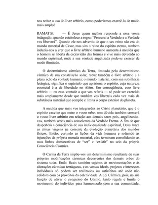 nos reduz o uso do livre arbítrio, como poderíamos exercê-lo de modo
mais amplo?

RAMATIS:         — É Jesus quem melhor responde a essa vossa
indagação, quando estabelece a regra: “Procurai a Verdade e a Verdade
vos libertará”. Quando ele nos advertiu de que o seu reino não era do
mundo material de César, mas sim o reino do espírito eterno, também
induziu-nos a crer que o livre arbítrio humano aumenta à medida que
o homem se liberta da escravidão das formas e vive mais devotado ao
mundo espiritual, onde a sua vontade angelizada pode-se exercer de
modo ilimitado.

     O determinismo cármico da Terra, limitado pelo determinismo
cármico de sua constelação solar, reduz também o livre arbítrio e a
plena ação da vontade humana; o mundo material, com sua substância
letárgica, significa o ergástulo que aprisiona o espírito, cuja natureza
essencial é a de liberdade no Além. Em conseqüência, esse livre
arbítrio — ou essa vontade a que vos referis — só pode ser exercido
mais amplamente desde que também vos liberteis cada vez mais da
substância material que compõe e limita o corpo exterior do planeta.

     A medida que mais vos integrardes ao Cristo planetário, que é o
espírito excelso que nutre o vosso orbe, sem dúvida também crescerá
o vosso livre arbítrio em relação aos demais seres pois, angelizando-
vos, também sereis mais conscientes da Verdade Eterna. A fim de que
despertem a consciência de sua individualidade espiritual, Deus lança
as almas virgens na corrente da evolução planetária dos mundos
físicos. Então, curtindo as lições da vida humana e sofrendo as
injunções da própria morada material, elas terminam consolidando as
suas linhas demarcativas de “ser” e “existir” no seio da própria
Consciência Cósmica.

     O Carma da Terra impõe-vos um determinismo resultante de suas
próprias modificações cármicas decorrentes dos demais orbes do
sistema solar. Então ficais também sujeitos às movimentações e às
alterações cármicas terráqueas, e os vossos ideais, projetos e interesses
individuais só podem ser realizados ou satisfeitos até onde não
colidam com os proveitos da coletividade. A Lei Cármica, pois, na sua
função de ativar o progresso do Cosmo, tanto regula e limita o
movimento do indivíduo para harmonizálo com a sua comunidade,
 