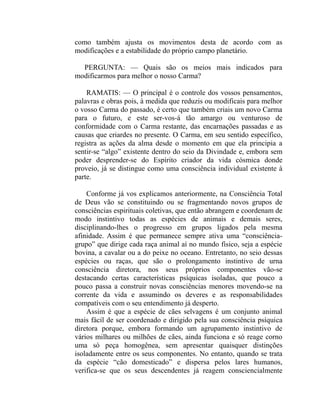 como também ajusta os movimentos desta de acordo com as
modificações e a estabilidade do próprio campo planetário.

  PERGUNTA: — Quais são os meios mais indicados para
modificarmos para melhor o nosso Carma?

    RAMATIS: — O principal é o controle dos vossos pensamentos,
palavras e obras pois, à medida que reduzis ou modificais para melhor
o vosso Carma do passado, é certo que também criais um novo Carma
para o futuro, e este ser-vos-á tão amargo ou venturoso de
conformidade com o Carma restante, das encarnações passadas e as
causas que criardes no presente. O Carma, em seu sentido específico,
registra as ações da alma desde o momento em que ela principia a
sentir-se “algo” existente dentro do seio da Divindade e, embora sem
poder desprender-se do Espírito criador da vida cósmica donde
proveio, já se distingue como uma consciência individual existente à
parte.

    Conforme já vos explicamos anteriormente, na Consciência Total
de Deus vão se constituindo ou se fragmentando novos grupos de
consciências espirituais coletivas, que então abrangem e coordenam de
modo instintivo todas as espécies de animais e demais seres,
disciplinando-lhes o progresso em grupos ligados pela mesma
afinidade. Assim é que permanece sempre ativa uma “consciência-
grupo” que dirige cada raça animal aí no mundo físico, seja a espécie
bovina, a cavalar ou a do peixe no oceano. Entretanto, no seio dessas
espécies ou raças, que são o prolongamento instintivo de urna
consciência diretora, nos seus próprios componentes vão-se
destacando certas características psíquicas isoladas, que pouco a
pouco passa a construir novas consciências menores movendo-se na
corrente da vida e assumindo os deveres e as responsabilidades
compatíveis com o seu entendimento já desperto.
    Assim é que a espécie de cães selvagens é um conjunto animal
mais fácil de ser coordenado e dirigido pela sua consciência psíquica
diretora porque, embora formando um agrupamento instintivo de
vários milhares ou milhões de cães, ainda funciona e só reage corno
uma só peça homogênea, sem apresentar quaisquer distinções
isoladamente entre os seus componentes. No entanto, quando se trata
da espécie “cão domesticado” e dispersa pelos lares humanos,
verifica-se que os seus descendentes já reagem consciencialmente
 