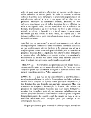 entre si, quer ainda estejam submetidos ao mesmo espírito-grupo e
sejam oriundos da mesma prole. No seio do mesmo psiquismo
coletivo da espécie a que pertencem, os exemplares já prenunciam um
entendimento racional à parte, e em alguns até se observam os
primeiros bruxuleios do sentimento. humano. Enquanto os cães
selvagens manifestam uma só índole instintiva, feroz e idêntica em
toda a sua espécie racial, os cães domésticos, sob a influência do
homem, diferenciam-se de modo notável; há desde o cão heróico, o
covarde, o valente, o fleumático e o jovial, assim como o animal
ressentido que não olvida os maus tratos, até aquele que a dor
inesquecível faz morrer junto à sepultura do dono a quem se afeiçoou
incondicionalmente.

A medida que, na mesma espécie animal, os seus componentes vão-se
distinguindo pela formação de uma consciência individual destacada
do seu espírito-grupo diretor, também a lei cármica que dirige o
conjunto passa a atuar com mais particularidade para acelerar-lhes o
progresso psíquico. Ela os impulsiona para objetivos mais inteligentes
e elevados sob a visão do homem e, quando preciso, providencia até a
transferência do animal para outros orbes onde encontra condições
mais favoráveis para apressar a sua formação consciencial.

 PERGUNTA: — Gostaríamos que prolongásseis um pouco mais as
vossas considerações acerca desse determinismo do Carma sobre os
“espíritos-grupo” que coordenam e dirigem as espécies animais como
uma só consciência coletiva. Podeis atender-nos?

RAMATÍS: — O que rege as espécies inferiores e coordena-lhes os
movimentos evolutivos é o próprio determinismo evolutivo, pois que
orienta todo o conjunto ou espécie animal pelo qual é responsável, a
fim de induzi-lo a agir de modo mais acertado e proveitoso. Mas, com
o decorrer do tempo e a intervenção do homem, não tardam a se
processar as fragmentações psíquicas, que logo fazem distinguir as
relações dos exemplares entre si e os destacam individualmente no
seio do psiquismo instintivo e uniforme do “espírito-grupo” dirigente.
Independentemente do controle geral da espécie ou raça, a Lei se
desdobra orientando cada exemplar para que consiga a sua
emancipação individual.

   Eis por que dizemos que a mesma Lei sábia que rege o mecanismo
 