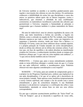 do Universo também se amolda e se ramifica gradativamente para
regular o movimento dos elétrons no seio dos átomos. Os astrônomos
conhecem a infalibilidade de certas leis que disciplinam o curso dos
astros; os químicos sabem quais são os fatores reagentes, exatos e
indiscutíveis, que orientam a afinidade de suas combinações
costurneiras; os matemáticos reconhecem a precisão dos cálculos que
geometrizam o Universo, enquanto a humanidade já principia a
compreender que o homem também é o plano matemático do futuro
anjo!

    Há uma lei indesviável, uma lei cármica reguladora da causa e do
efeito, que tanto transforma a bolota em carvalho, a lagarta em
libélula, como o celerado no ungido do Pai! Na verdade, uma Vontade
Diretora espraia-se por tudo e sobre todos, como um imperativo de
segurança e harmonia cósmica, tendo por único fim a Beleza e a
Perfeição. O Carma, como um ritmo submisso dessa vontade superior,
é a própria pulsação do Criador atuando em ciclos disciplinadores,
desde as órbitas dos elétrons até às órbitas dos sistemas solares. E por
isso que, em face do equilíbrio e da ordem absoluta na manifestação
criadora do Universo, o conhecimento iniciático desde os tempos pré-
históricos afiança que “o que está em cima também está embaixo”, e
“o que está no átomo também está no Universo”

PERGUNTA: — Cremos que, para o nosso entendimento ocidental,
ainda se torna dificílimo abranger o sentido exato do que é o Carma
em sua ação inflexível, embora a reconheçamos justa. Poderíeis
oferecer-nos mais algumas considerações a esse respeito?

   RAMATIS: — O Carma, para um sentido de compreensão geral, é
a própria Lei do Progresso Espiritual pois, embora seja implacável na
sua ação disciplinadora, é lei que só se aplica sob a decorrência de
nossa própria vontade. Tanto apressa como imobiliza temporariamente
a nossa ventura espiritual, mas sempre o faz de acordo com o nosso
entendimento e grau de consciência desperta. A sua finalidade
precípua é a de promover o progresso e a retificação dos orbes e suas
humanidades, ajustando as causas boas ou más aos seus efeitos
correspondentes.

Eis por que o próximo acontecimento profético do “Juízo Final” ou
“Fim de Tempos”, que já se desenrola à superfície de vosso orbe,
 