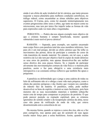 ainda é um efeito de ação irredutível da lei cármica, que tanto procura
reajustar a massa planetária para melhores condições astrofísicas, no
tráfego sideral, como encaminhar as almas rebeldes para objetivos
superiores. O Carma, pois, como lei atuando ininterruptamente nos
eventos progressistas entre seres e orbes, age tanto no macro como no
microcosmo, mas tem por único fim impelir todas as formas de vida
para expressões cada vez mais altas e requintadas.

   PERGUNTA: — Podeis dar-nos algum exemplo mais objetivo de
que a criatura humana é sempre beneficiada, mesmo quando
submetida à mais terrível prova cármica?

    RAMATIS: — Suponde, para exemplo, um espírito encarnado
num corpo físico com paralisia total dos seus membros inferiores. Isso
para ele é um mal porque, devido ao efeito cármico que lhe tolhe os
movimentos das pernas, deixa de participar a contento do curso da
vida transitória do mundo material. No entanto, em tal caso, a ação
restritiva da Lei não tem por objetivo fazê-lo expiar de modo doloroso
os seus erros do pretérito, mas apenas desenvolver-lhe um melhor
senso diretivo dos seus passos futuros. Se o impede de participar
ativamente das movimentações comuns da vida física e o manieta pela
paralisia, assim o faz para obrigá-lo a uma existência mais
introspectiva e ao constante esforço reflexivo que também lhe apura o
psiquismo.

     A paralisia ou deformidade que o junge a uma cadeira de rodas ou
leito de sofrimento não só o obriga a uma vida mais psíquica, como o
afasta das paixões perigosas e das ilusões que vicejam nos caminhos
do trânsito fáci da matéria. O paralítico, então, pode melhor
desenvolver os bens do espírito e instruir-se mais facilmente, pois bem
menores são as suas necessidades materiais e também sobeja-lhe
maior cota de tempo para compensar os prejuízos do pretérito. O que
pode parecer punição ou expiação espiritual, para as criaturas
ignorantes do sentido criador e da recuperação cármica da alma, nesse
caso não passa de retificação da onda da vida, que estava
desarmonizada com a consciência do ser.

    Da mesma forma, quando se represa o curso dos rios, não se o faz
para castigá-los, mas apenas para que do acúmulo de suas águas
resulte maior força para a usina benfeitora. Assim, quando muitas
 