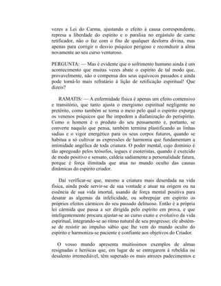 vezes a Lei do Carma, ajustando o efeito à causa correspondente,
represa a liberdade do espírito e o paralisa no ergástulo de carne
retificador, não o faz com o fito de qualquer desforra divina, mas
apenas para corrigir o desvio psíquico perigoso e reconduzir a alma
novamente ao seu curso venturoso.

PERGUNTA: — Mas é evidente que o sofrimento humano ainda é um
acontecimento que muitas vezes abate o espírito de tal modo que,
provavelmente, não o compensa dos seus equívocos passados e ainda
pode torná-lo mais refratário à lição de retificação espiritual! Que
dizeis?

    RAMATIS: — A enfermidade física é apenas um efeito contensivo
e transitório, que tanto ajusta o energismo espiritual negligente no
pretérito, como também se torna o meio pelo qual o espírito expurga
os venenos psíquicos que lhe impedem a diafanização do perispírito.
Como o homem é o produto do seu pensamento e, portanto, se
converte naquilo que pensa, também termina plastificando as linhas
sadias e o vigor energético para os seus corpos futuros, quando se
habitua a só cultivar as expressões de harmonia que fundamentam a
intimidade angélica de toda criatura. O poder mental, cujo domínio é
tão apregoado pelos teósofos, iogues e esoteristas, quando é exercido
de modo positivo e sensato, caldeia sadiamente a personalidade futura,
porque é força ilimitada que atua no mundo oculto das causas
dinâmicas do espírito criador.

    Daí verificar-se que, mesmo a criatura mais deserdada na vida
física, ainda pode servir-se de sua vontade e atuar na origem ou na
essência de sua vida imortal, usando de força mental positiva para
desatar as algemas da infelicidade, ou sobrepujar em espírito os
próprios efeitos cármicos do seu passado delituoso. Então é a própria
lei cármida que passa a ser dirigida pelo espírito em prova, e que
inteligentemente procura ajustar-se ao curso exato e evolutivo da vida
espiritual, integrando-se ao ritmo natural de seu progresso; ele abstém-
se de resistir ao impulso sábio que lhe vem do mundo oculto do
espírito e harmoniza-se paciente e confiante aos objetivos do Criador.

   O vosso mundo apresenta muitíssimos exemplos de almas
resignadas e heróicas que, em lugar de se entregarem à rebeldia ou
desalento irremediável, têm superado os mais atrozes padecimentos e
 