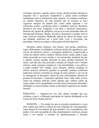 correções cármicas, quando outros menos desfavorecidos deixam-se
aniquilar sob o queixume insuportável e ainda criam avultados
melodramas ante os sofrimentos mais singelos. As criaturas confiantes
no sentido educativo da vida humana não só extraem as mais
vigorosas energias da própria dor, como ainda superam o seu
sofrimento acerbo e produzem obras e trabalhos notáveis. Richelieu
dominava um reino, malgrado a sua atroz e incurável furunculose;
Dostoievski, apesar de epiléptico, escreveu as mais profundas obras de
introspecção humana; Chopin, um tísico, presenteou o mundo com as
mais sensíveis melodias; Maharshi, apesar do câncer do braço, com
sua bondade santificou até o local onde vivia, e Cervantes, um
deserdado, ofertou ao mundo a sátira genial do Don Quixote!

    Inúmeras outras criaturas, sem braços, sem pernas, paralíticas,
cegas, deformadas ou epilépticas realizam tarefas tão gigantescas, que
servem de diretrizes morais e mensagens definitivas comprovando a
vitória do espírito sobre a matéria. Helena Kelier, surda, muda e cega,
ainda encarnada no vosso mundo, é um testemunho eloqüente de que
o espírito, mesmo quando soterrado na mais sombria masmorra de
carne e privado dos seus principais sentidos de relação com o mundo
exterior, ainda consegue comprovar a sua imortalidade, a sua glória e
o poder criador! Em verdade, essas criaturas, embora cumpram os
efeitos cármicos dolorosos, gerados no passado, também mobilizam
poderosos recursos existentes no âmago de todo espírito e, em vez de
se entregarem ao desespero, fazem de suas enfermidades admiráveis
poemas de heroísmo e superação espiritual. Suas vidas então servem
como um enérgico protesto contra aqueles que, embora sadios de
corpo, ainda vivem mergulhados no mais triste pessimismo destruidor,
rebelando-se irascivelmente contra os princípios superiores do espírito
imortal!

PERGUNTA: — Rogamo-vos nos deis algum exemplo que nos
esclareça o que é a liberação antecipada do espírito desligando-se do
Carma da Terra. Podeis fazê-lo?

    RAMATIS: — No estado em que se encontra atualmente o vosso
orbe, tendes que sofrer os efeitos de suas condições de vida planetária,
como função de um planeta de grau primário. Em conseqüência, não
podeis viver nele um padrão de vida completamente venturoso, porque
ainda é um mundo a caminho do aperfeiçoamento e bastante
 